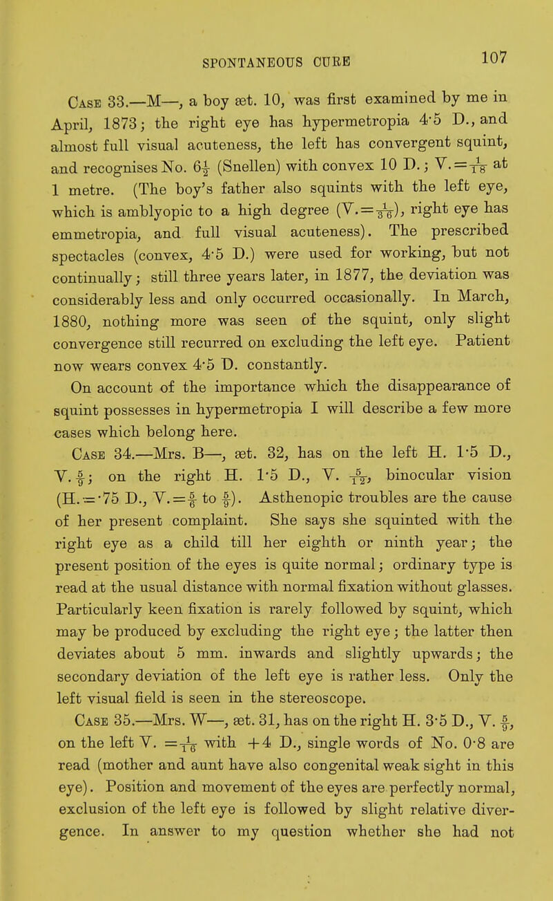 Case 33—M— a boy set. 10, was first examined by me in April, 1873; the right eye has hypermetropia 4*5 D., and almost full visual acuteness, the left has convergent squint, and recognises No. 6£ (Snellen) with convex 10 D.; V. = iV at 1 metre. (The boy's father also squints with the left eye, which is amblyopic to a high degree (Y.—^), right eye has emmetropia, and full visual acuteness). The prescribed spectacles (convex, 4-5 D.) were used for working, but not continually; still three years later, in 1877, the deviation was considerably less and only occurred occasionally. In March, 1880, nothing more was seen of the squint, only slight convergence still recurred on excluding the left eye. Patient now wears convex 4*5 Ü. constantly. On account of the importance which the disappearance of squint possesses in hypermetropia I will describe a few more cases which belong here. Case 34.—Mrs. B—, set. 32, has on the left H. 1'5 D., V.-f; on the right H. 1'5 D., V. -j^, binocular vision (H. = '75 D., V.=f to f). Asthenopie troubles are the cause of her present complaint. She says she squinted with the right eye as a child till her eighth or ninth year; the present position of the eyes is quite normal; ordinary type is read at the usual distance with normal fixation without glasses. Particularly keen fixation is rarely followed by squint, which may be produced by excluding the right eye; the latter then deviates about 5 mm. inwards and slightly upwards; the secondary deviation of the left eye is rather less. Only the left visual field is seen in the stereoscope. Case 35.—Mrs. W—, aet. 31, has on the right H. 3'5 D., Y. f, on the left V. with +4 D., single words of No. 0-8 are read (mother and aunt have also congenital weak sight in this eye). Position and movement of the eyes are perfectly normal, exclusion of the left eye is followed by slight relative diver- gence. In answer to my question whether she had not