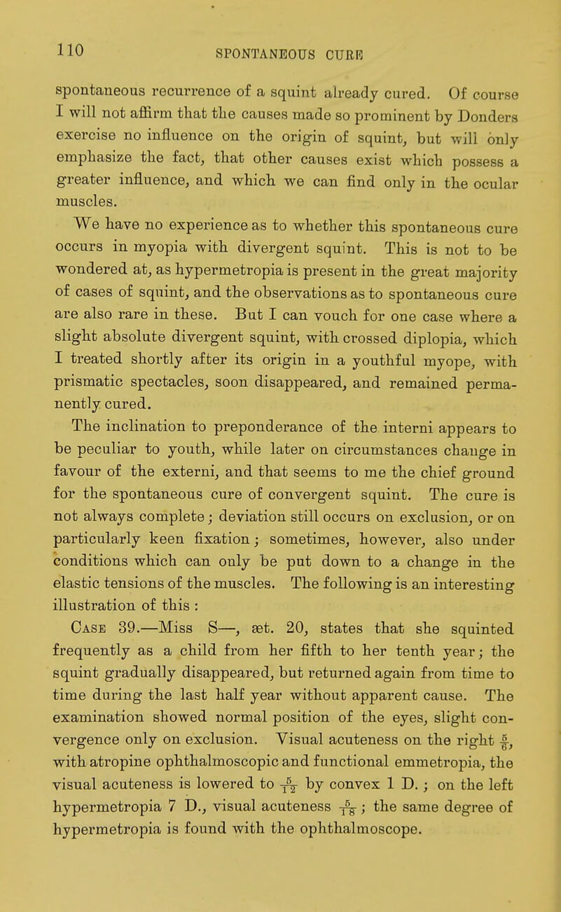 spontaneous recurrence of a squint already cured. Of course I will not affirm that the causes made so prominent by Bonders exercise no influence on the origin of squint, but will only emphasize the fact, that other causes exist which possess a greater influence, and which we can find only in the ocular muscles. We have no experience as to whether this spontaneous cure occurs in myopia with divergent squint. This is not to be wondered at, as hypermetropia is present in the great majority of cases of squint, and the observations as to spontaneous cure are also rare in these. But I can vouch for one case where a slight absolute divergent squint, with crossed diplopia, which I treated shortly after its origin in a youthful myope, with prismatic spectacles, soon disappeared, and remained perma- nently cured. The inclination to preponderance of the interni appears to be peculiar to youth, while later on circumstances change in favour of the externi, and that seems to me the chief ground for the spontaneous cure of convergent squint. The cure is not always complete; deviation still occurs on exclusion, or on particularly keen fixation; sometimes, however, also under conditions which can only be put down to a change in the elastic tensions of the muscles. The following is an interesting illustration of this : Case 39.—Miss S—, set. 20, states that she squinted frequently as a child from her fifth to her tenth year; the squint gradually disappeared, but returned again from time to time during the last half year without apparent cause. The examination showed normal position of the eyes, slight con- vergence only on exclusion. Visual acuteness on the right 4, with atropine ophthalmoscopic and functional emmetropia, the visual acuteness is lowered to by convex ID.; on the left hypermetropia 7 D., visual acuteness ; the same degree of hypermetropia is found with the ophthalmoscope.