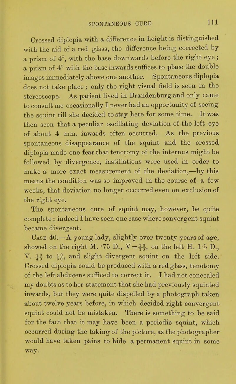 Crossed diplopia with a difference in height is distinguished with the aid of a red glass, the difference being corrected by a prism of 4°, with the base downwards before the right eye; a prism of 4° with the base inwards suffices to place the double images immediately above one another. Spontaneous diplopia does not take place; only the right visual field is seen in the stereoscope. As patient lived in Brandenburg and only came to consult me occasionally I never had an opportunity of seeing the squint till she decided to stay here for some time. It was then seen that a peculiar oscillating deviation of the left eye of about 4 mm. inwards often occurred. As the previous spontaneous disappearance of the squint and the crossed diplopia made one fear that tenotomy of the internus might be followed by divergence, instillations were used in order to make a more exact measurement of the deviation,—by this means the condition was so improved in the course of a few weeks, that deviation no longer occurred even on exclusion of the right eye. The spontaneous cure of squint may, however, be quite complete; indeed I have seen one case where convergent squint became divergent. Case 40.—A young lady, slightly over twenty years of age, showed on the right M. '75 D., V=-f£, on the left H. 1:5 D., V. to ^-g-, and slight divergent squint on the left side. Crossed diplopia could be produced with a red glass, tenotomy of the left abducens sufficed to correct it. I had not concealed my doubts as to her statement that she had previously squinted inwards, but they were quite dispelled by a photograph taken about twelve years before, in which decided right convergeut squint could not be mistaken. There is something to be said for the fact that it may have been a periodic squint, which occurred during the taking of the picture, as the photographer would have taken pains to hide a permanent squint in some way.