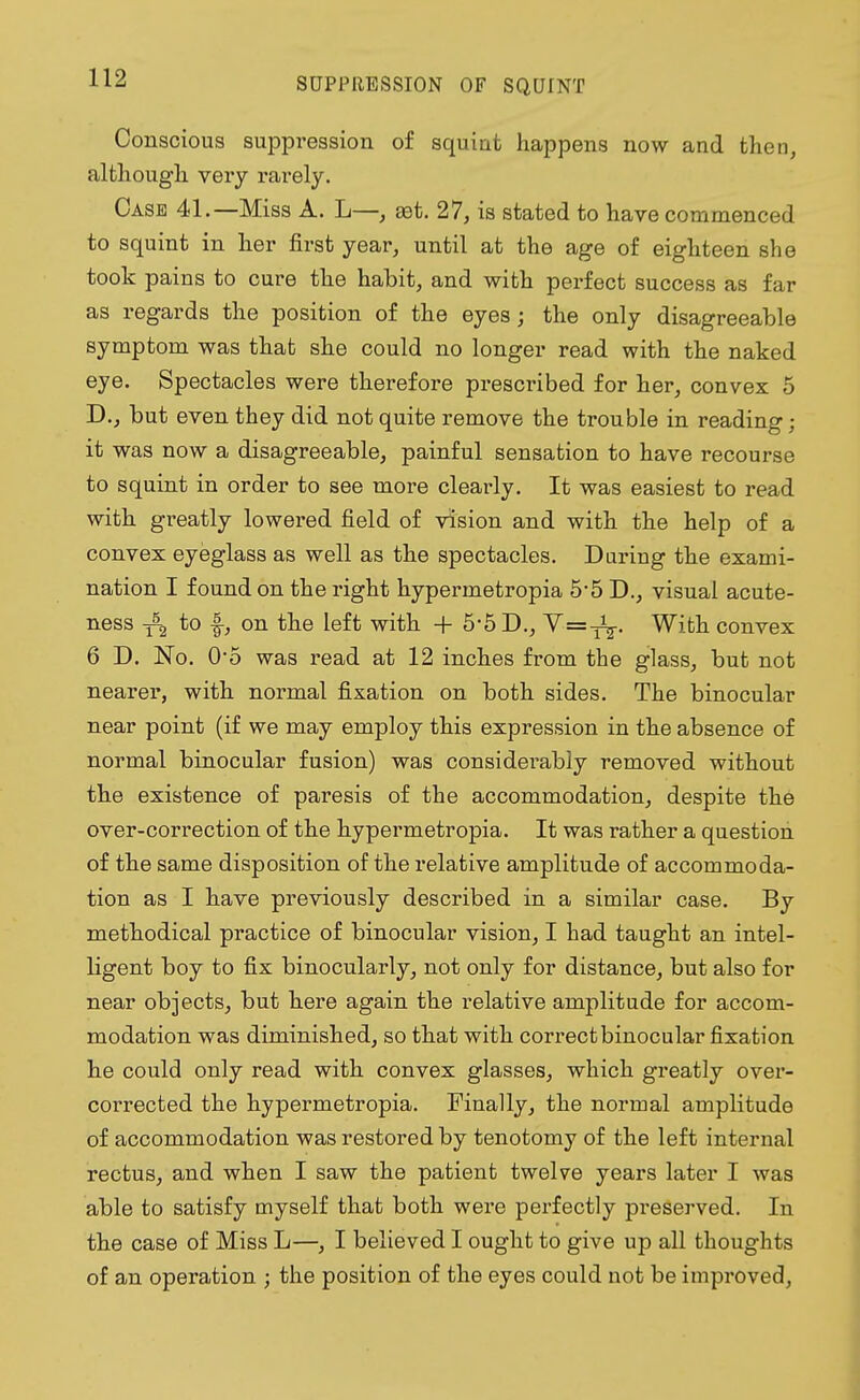 SUPPRESSION OF SQUINT Conscious suppression of squint happens now and then, although very rarely. Case 41.—Miss A. L—, ast. 27, is stated to have commenced to squint in her first year, until at the age of eighteen she took pains to cure the habit, and with perfect success as far as regards the position of the eyes; the only disagreeable symptom was that she could no longer read with the naked eye. Spectacles were therefore prescribed for her, convex 5 D., but even they did not quite remove the trouble in reading; it was now a disagreeable, painful sensation to have recourse to squint in order to see more clearly. It was easiest to read with greatly lowered field of vision and with the help of a convex eyeglass as well as the spectacles. During the exami- nation I found on the right hypermetropia 5-5 D., visual acute- ness /2 to -§-, on the left with + 5-5 D., Y=-^. With convex 6 D. JSTo. O'o was read at 12 inches from the glass, but not nearer, with normal fixation on both sides. The binocular near point (if we may employ this expression in the absence of normal binocular fusion) was considerably removed without the existence of paresis of the accommodation, despite the over-correction of the hypermetropia. It was rather a question of the same disposition of the relative amplitude of accommoda- tion as I have previously described in a similar case. By methodical practice of binocular vision, I had taught an intel- ligent boy to fix binocularly, not only for distance, but also for near objects, but here again the relative amplitude for accom- modation was diminished, so that with correct binocular fixation he could only read with convex glasses, which greatly over- corrected the hypermetropia. Finally, the normal amplitude of accommodation was restored by tenotomy of the left internal rectus, and when I saw the patient twelve years later I was able to satisfy myself that both were perfectly preserved. In the case of Miss L—, I believed I ought to give up all thoughts of an operation ; the position of the eyes could not be improved,