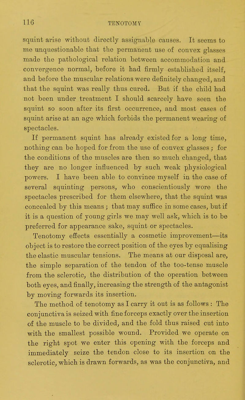 110 squint arise without directly assignable causes. It seems to me unquestionable that the permanent use of convex glasses made the pathological relation between accommodation and convergence normal, before it had firmly established itself, and before the muscular relations were definitely changed, and that the squint was really thus cured. But if the child had not been under treatment I should scarcely have seen the squint so soon after its first occurrence, and most cases of squint arise at an age which forbids the permanent wearing of spectacles. If permanent squint has already existed for a long time, nothing can be hoped for from the use of convex glasses ; for the conditions of the muscles are then so much changed, that they are no longer influenced by such weak physiological powers. I have been able to convince myself in the case of several squinting persons, who conscientiously wore the spectacles prescribed for them elsewhere, that the squint was concealed by this means; that may suffice in some cases, but if it is a question of young girls we may well ask, which is to be preferred for appearance sake, squint or spectacles. Tenotomy effects essentially a cosmetic improvement—its object is to restore the correct position of the eyes by equalising the elastic muscular tensions. The means at our disposal are, the simple separation of the tendon of the too-tense muscle from the sclerotic, the distribution of the operation between both eyes, and finally, increasing the strength of the antagonist by moving forwards its insertion. The method of tenotomy as I carry it out is as follows : The conjunctiva is seized with fine forceps exactly over the insertion of the muscle to be divided, and the fold thus raised cut into with the smallest possible wound. Provided we operate on the right spot we enter this opening with the forceps and immediately seize the tendon close to its insertion on the sclerotic, which is drawn forwards, as was the conjunctiva, and