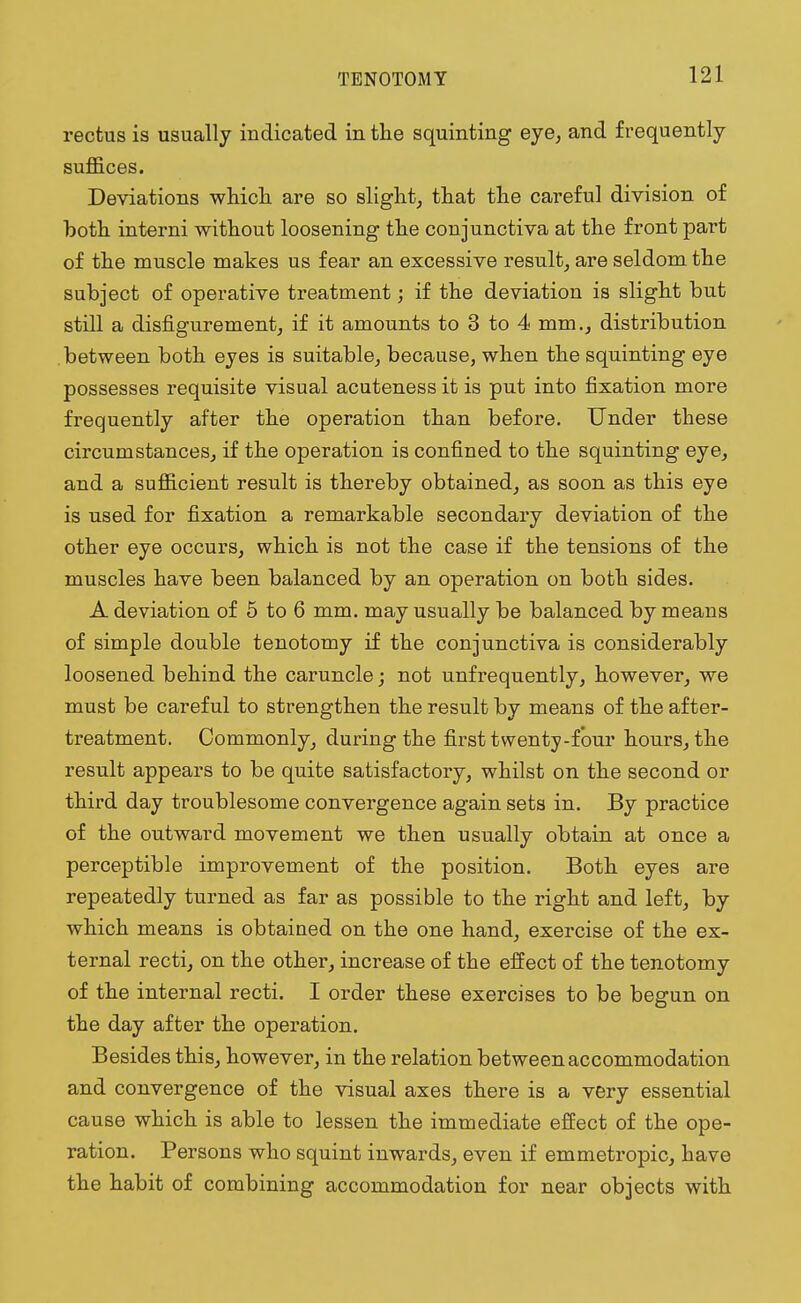 rectus is usually indicated in the squinting eye, and frequently suffices. Deviations which are so slight, that the careful division of both interni without loosening the conjunctiva at the front part of the muscle makes us fear an excessive result, are seldom the subject of operative treatment; if the deviation is slight but still a disfigurement, if it amounts to 3 to 4 mm., distribution between both eyes is suitable, because, when the squinting eye possesses requisite visual acuteness it is put into fixation more frequently after the operation than before. Under these circumstances, if the operation is confined to the squinting eye, and a sufficient result is thereby obtained, as soon as this eye is used for fixation a remarkable secondary deviation of the other eye occurs, which is not the case if the tensions of the muscles have been balanced by an operation on both sides. A deviation of 5 to 6 mm. may usually be balanced by means of simple double tenotomy if the conjunctiva is considerably loosened behind the caruncle; not unfrequently, however, we must be careful to strengthen the result by means of the after- treatment. Commonly, during the first twenty-four hours, the result appears to be quite satisfactory, whilst on the second or third day troublesome convergence again sets in. By practice of the outward movement we then usually obtain at once a perceptible improvement of the position. Both eyes are repeatedly turned as far as possible to the right and left, by which means is obtained on the one hand, exercise of the ex- ternal recti, on the other, increase of the effect of the tenotomy of the internal recti. I order these exercises to be begun on the day after the operation. Besides this, however, in the relation between accommodation and convergence of the visual axes there is a very essential cause which is able to lessen the immediate effect of the ope- ration. Persons who squint inwards, even if emmetropic, have the habit of combining accommodation for near objects with