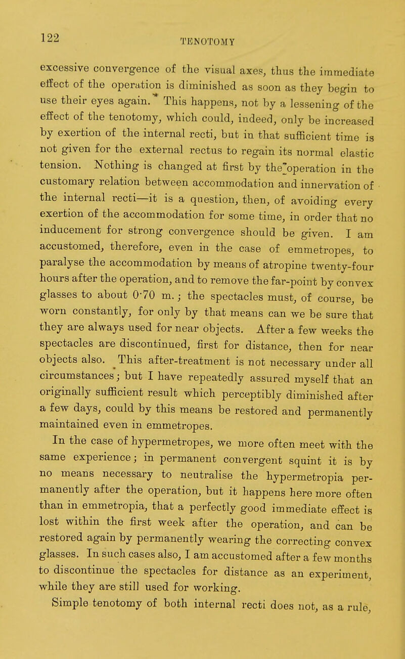 excessive convergence of the visual axes, thus the immediate effect of the operation is diminished as soon as they begin to use their eyes again.* This happens, not by a lessening of the effect of the tenotomy, which could, indeed, only be increased by exertion of the internal recti, but in that sufficient time is not given for the external rectus to regain its normal elastic tension. Nothing is changed at first by the'operation in the customary relation between accommodation and innervation of the internal recti—it is a question, then, of avoiding every exertion of the accommodation for some time, in order that no inducement for strong convergence should be given. I am accustomed, therefore, even in the case of emmetropes, to paralyse the accommodation by means of atropine twenty-four hours after the operation, and to remove the far-poirit by convex glasses to about 0'70 m.; the spectacles must, of course, be worn constantly, for only by that means can we be sure that they are always used for near objects. After a few weeks the spectacles are discontinued, first for distance, then for near objects also. This after-treatment is not necessary under all circumstances; but I have repeatedly assured myself that an originally sufficient result which perceptibly diminished after a few days, could by this means be restored and permanently maintained even in emmetropes. In the case of hypermetropes, we more often meet with the same experience; in permanent convergent squint it is by no means necessary to neutralise the hypermetropia per- manently after the operation, but it happens here more often than in emmetropia, that a perfectly good immediate effect is lost within the first week after the operation, and can be restored again by permanently wearing the correcting convex glasses. In such cases also, I am accustomed after a few months to discontinue the spectacles for distance as an experiment while they are still used for working. Simple tenotomy of both internal recti does not, as a rule,