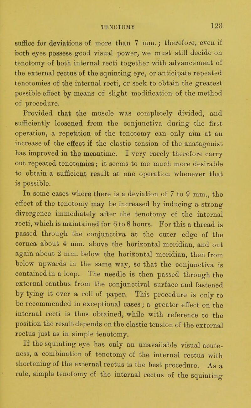 suffice for deviations of more than 7 mm.; therefore, even if both eyes possess good visual power, we must still decide on tenotomy of both internal recti together with advancement of the external rectus of the squinting eye, or anticipate repeated tenotomies of the internal recti, or seek to obtain the greatest possible effect by means of slight modification of the method of procedure. Provided that the muscle was completely divided, and sufficiently loosened from the conjunctiva during the first operation, a repetition of the tenotomy can only aim at an increase of the effect if the elastic tension of the anatagonist has improved in the meantime. I very rarely therefore carry out repeated tenotomies; it seems to me much more desirable to obtain a sufficient result at one operation whenever that is possible. In some cases where there is a deviation of 7 to 9 mm., the effect of the tenotomy may be increased by inducing a strong divergence immediately after the tenotomy of the internal recti, which is maintained for 6 to 8 hours. For this a thread is passed through the conjunctiva at the outer edge of the cornea about 4 mm. above the horizontal meridian, and out again about 2 mm. below the horizontal meridian, then from below upwards in the same way, so that the conjunctiva is contained in a loop. The needle is then passed through the external canthus from the conjunctival surface and fastened by tying it over a roll of paper. This procedure is only to be recommended in exceptional cases; a greater effect on the internal recti is thus obtained, while with reference to the position the result depends on the elastic tension of the external rectus just as in simple tenotomy. If the squinting eye has only an unavailable visual acute- ness, a combination of tenotomy of the internal rectus with shortening of the external rectus is the best procedure. As a rule, simple tenotomy of the internal rectus of the squinting-
