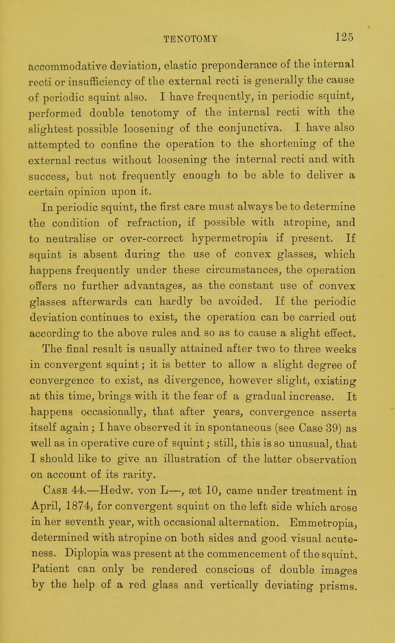 accommodative deviation, elastic preponderance of the internal recti or insufficiency of the external recti is generally the cause of periodic squint also. I have frequently, in periodic squint, performed double tenotomy of the internal recti with the slightest possible loosening of the conjunctiva. I have also attempted to confine the operation to the shortening of the external rectus without loosening the internal recti and with success, but not frequently enough to be able to deliver a certain opinion upon it. In periodic squint, the first care must always be to determine the condition of refraction, if possible with atropine, and to neutralise or over-correct hypermetropia if present. If squint is absent during the use of convex glasses, which happens frequently under these circumstances, the operation offers no further advantages, as the constant use of convex glasses afterwards can hardly be avoided. If the periodic deviation continues to exist, the operation can be carried out according to the above rules and so as to cause a slight effect. The final result is usually attained after two to three weeks in convergent squint; it is better to allow a slight degree of convergence to exist, as divergence, however slight, existing at this time, brings with it the fear of a gradual increase. It happens occasionally, that after years, convergence asserts itself again; I have observed it in spontaneous (see Case 39) as well as in operative cure of squint; still, this is so unusual, that I should like to give an illustration of the latter observation on account of its rarity. Case 44.—Hedw. von L—, set 10, came under treatment in April, 1874, for convergent squint on the left side which arose in her seventh year, with occasional alternation. Emmetropia, determined with atropine on both sides and good visual acute- ness. Diplopia was present at the commencement of the squint. Patient can only be rendered conscious of double images by the help of a red glass and vertically deviating prisms.
