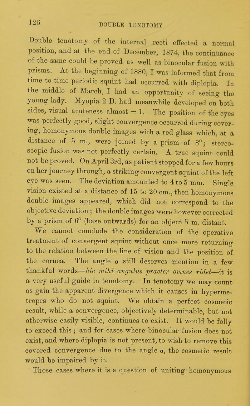 DOUBLE TENOTOMY Double tenotomy of the internal recti effected a normal position, and at the end of December, 1874, the continuance of the same could be proved as well as binocular fusion with prisms. At the beginning of 1880, I was informed that from time to time periodic squint had occurred with diplopia. In the middle of March, I had an opportunity of seeing the young lady. Myopia 2 D. had meanwhile developed on both sides, visual acuteness almost = 1. The position of the eyes was perfectly good, slight convergence occurred during cover- ing, homonymous double images with a red glass which, at a distance of 5 m., were joined by a prism of 8°; stereo- scopic fusion was not perfectly certain. A true squint could not be proved. On April 3rd, as patient stopped for a few hours on her journey through, a striking convergent squint of the left eye was seen. The deviation amounted to 4 to 5 mm. Single vision existed at a distance of 15 to 20 cm., then homonymous double images appeared, which did not correspond to the objective deviation; the double images were however corrected by a prism of 6° (base outwards) for an object 5 m. distant. We cannot conclude the consideration of the operative treatment of convergent squint without once more returning to the relation between the line of vision and the position of the cornea. The angle a still deserves mention in a few thankful words—hie mihi angulus praeter omnes ridet—it is a very useful guide in tenotomy. In tenotomy we may count as gain the apparent divergence which it causes in hyperme- tropes who do not squint. We obtain a perfect cosmetic result, while a convergence, objectively determinable, but not otherwise easily visible, continues to exist. It would be folly to exceed this ; and for cases where binocular fusion does not exist, and where diplopia is not present, to wish to remove this covered convergence due to the angle a, the cosmetic result would be impaired by it. Those cases where it is a question of uniting homonymous