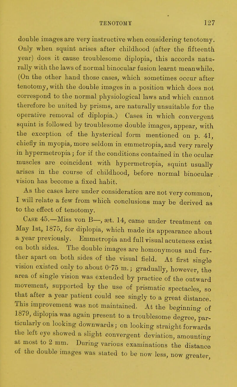 double images are very instructive when considering tenotomy. Only when squint arises after childhood (after the fifteenth year) does it cause troublesome diplopia, this accords natu- rally with the laws of normal binocular fusion learnt meanwhile. (On the other hand those cases, which sometimes occur after tenotomy, with the double images in a position which does not correspond to the normal physiological laws and which cannot therefore be united by prisms, are naturally unsuitable for the operative removal of diplopia.) Cases in which convergent squint is followed by troublesome double images, appear, with the exception of the hysterical form mentioned on p. 41, chiefly in myopia, more seldom in emmetropia, and very rarely in hypermetropia; for if the conditions contained in the ocular muscles are coincident with hypermetropia, squint usually arises in the course of childhood, before normal binocular vision has become a fixed habit. As the cases here under consideration are not very common, I will relate a few from which conclusions may be derived as to the effect of tenotomy. Case 45.—Miss von B—, ast. 14, came under treatment on May 1st, 1875, for diplopia, which made its appearance about a year previously. Emmetropia and full visual acuteness exist on both sides. The double images are homonymous and fur- ther apart on both sides of the visual field. At first single vision existed only to about 0-75 m.; gradually, however, the area of single vision was extended by practice of the outward movement, supported by the use of prismatic spectacles, so that after a year patient could see singly to a great distance. This improvement was not maintained. At the beginning of 1879, diplopia was again present to a troublesome degree, par- ticularly on looking downwards; on looking straight forwards the left eye showed a slight convergent deviation, amounting at most to 2 mm. During various examinations the distance of the double images was stated to be now less, now greater