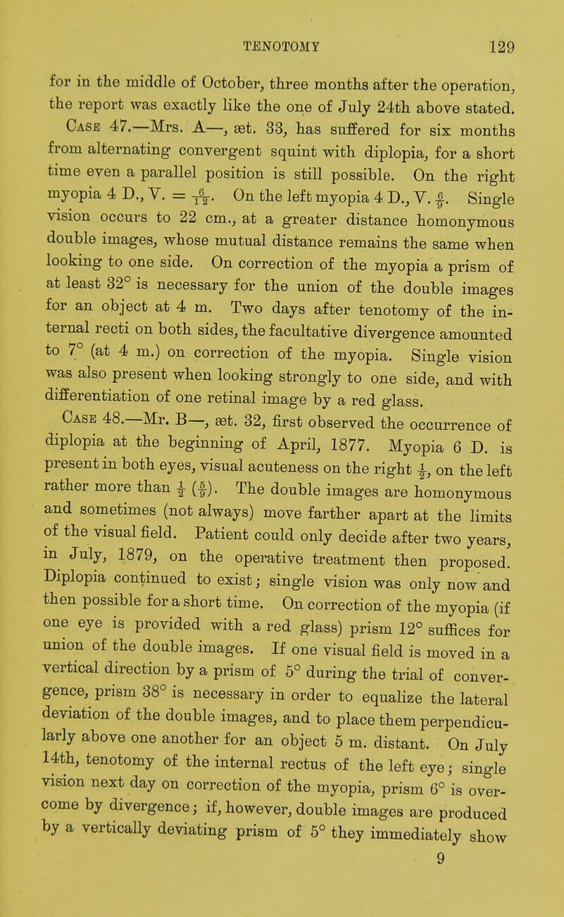 for in the middle of October, three months after the operation, the report was exactly like the one of July 24th above stated. Case 47.—Mrs. A— set. 33, has suffered for six months from alternating convergent squint with diplopia, for a short time even a parallel position is still possible. On the right myopia 4 D., V. = ft. On the left myopia 4 D., V. f Single vision occurs to 22 cm., at a greater distance homonymous double images, whose mutual distance remains the same when looking to one side. On correction of the myopia a prism of at least 32° is necessary for the union of the double images for an object at 4 m. Two days after tenotomy of the in- ternal recti on both sides, the facultative divergence amounted to 7° (at 4 m.) on correction of the myopia. Single vision was also present when looking strongly to one side, and with differentiation of one retinal image by a red glass. Case 48.—Mr. B—, ast. 32, first observed the occurrence of diplopia at the beginning of April, 1877. Myopia 6 D. is present in both eyes, visual acuteness on the right on the left rather more than £ (f). The double images are homonymous and sometimes (not always) move farther apart at the limits of the visual field. Patient could only decide after two years, m July, 1879, on the operative treatment then proposed. Diplopia continued to exist; single vision was only now'and then possible for a short time. On correction of the myopia (if one eye is provided with a red glass) prism 12° suffices for union of the double images. If one visual field is moved in a vertical direction by a prism of 5° during the trial of conver- gence, prism 38° is necessary in order to equalize the lateral deviation of the double images, and to place them perpendicu- larly above one another for an object 5 m. distant. On July 14th, tenotomy of the internal rectus of the left eye; single vision next day on correction of the myopia, prism 6° is over- come by divergence; if, however, double images are produced by a vertically deviating prism of 5° they immediately show 9