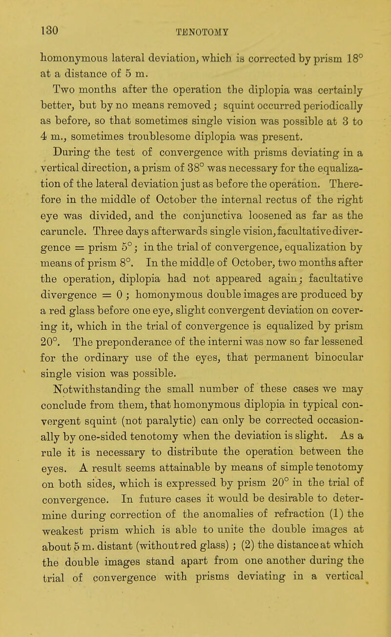 homonymous lateral deviation, which is corrected by prism 18° at a distance of 5 m. Two months after the operation the diplopia was certainly better, but by no means removed; squint occurred periodically as before, so that sometimes single vision was possible at 3 to 4 m., sometimes troublesome diplopia was present. During the test of convergence with prisms deviating in a vertical direction, a prism of 38° was necessary for the equaliza- tion of the lateral deviation just as before the operation. There- fore in the middle of October the internal rectus of the right eye was divided, and the conjunctiva loosened as far as the caruncle. Three days afterwards single vision, facultative diver- gence = prism 5°; in the trial of convergence, equalization by means of prism 8°. In the middle of October, two months after the operation, diplopia had not appeared again; facultative divergence = 0 ; homonymous double images are produced by a red glass before one eye, slight convergent deviation on cover- ing it, which in the trial of convergence is equalized by prism 20°. The preponderance of the interni was now so far lessened for the ordinary use of the eyes, that permanent binocular single vision was possible. Notwithstanding the small number of these cases we may conclude from them, that homonymous diplopia in typical con- vergent squint (not paralytic) can only be corrected occasion- ally by one-sided tenotomy when the deviation is slight. As a rule it is necessary to distribute the operation between the eyes. A result seems attainable by means of simple tenotomy on both sides, which is expressed by prism 20° in the trial of convergence. In future cases it would be desirable to deter- mine during correction of the anomalies of refraction (1) the weakest prism which is able to unite the double images at about 5 m. distant (without red glass) ; (2) the distance at which the double images stand apart from one another during the trial of convergence with prisms deviating in a vertical