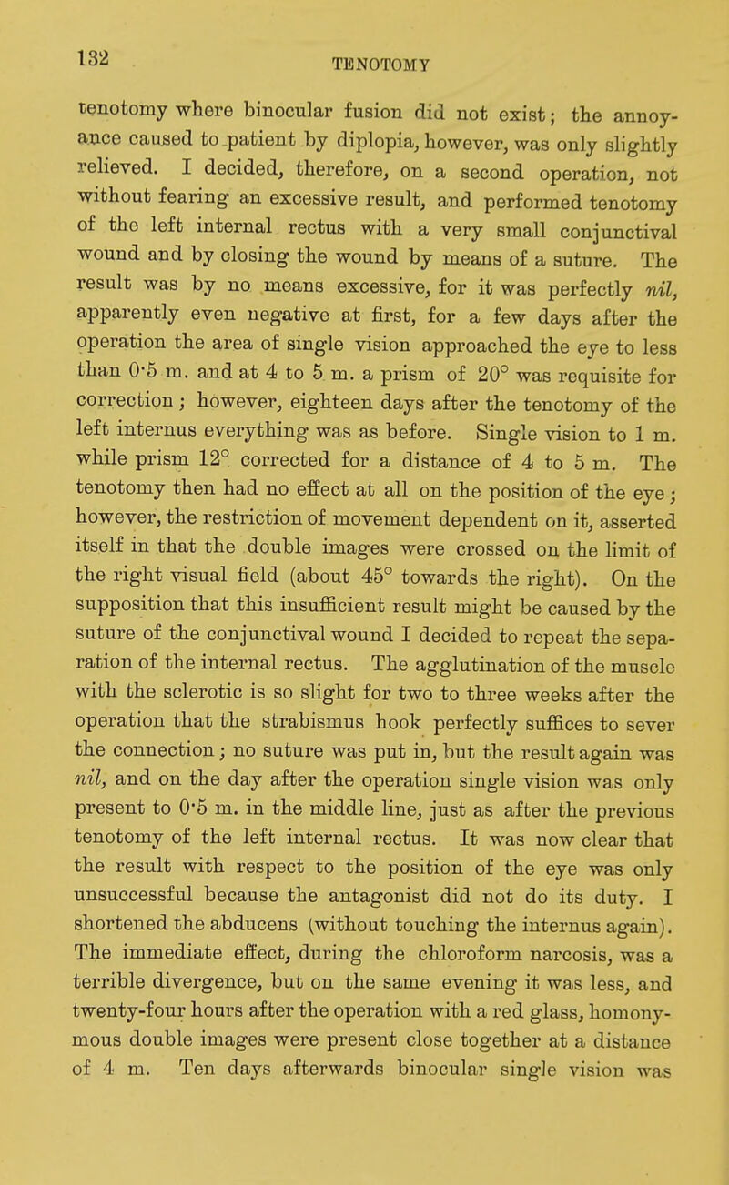tenotomy where binocular fusion did not exist; the annoy- ance caused to .patient .by diplopia, however, was only slightly relieved. I decided, therefore, on a second operation, not without fearing an excessive result, and performed tenotomy of the left internal rectus with a very small conjunctival wound and by closing the wound by means of a suture. The result was by no means excessive, for it was perfectly nil, apparently even negative at first, for a few days after the operation the area of single vision approached the eye to less than 0-5 m. and at 4 to 5 m. a prism of 20° was requisite for correction ; however, eighteen days after the tenotomy of the left internus everything was as before. Single vision to 1 m. while prism 12° corrected for a distance of 4 to 5 m. The tenotomy then had no effect at all on the position of the eye; however, the restriction of movement dependent on it, asserted itself in that the double images were crossed on the limit of the right visual field (about 45° towards the right). On the supposition that this insufficient result might be caused by the suture of the conjunctival wound I decided to repeat the sepa- ration of the internal rectus. The agglutination of the muscle with the sclerotic is so slight for two to three weeks after the operation that the strabismus hook perfectly suffices to sever the connection; no suture was put in, but the result again was nil, and on the day after the operation single vision was only present to 0*5 m. in the middle line, just as after the previous tenotomy of the left internal rectus. It was now clear that the result with respect to the position of the eye was only unsuccessful because the antagonist did not do its duty. I shortened the abducens (without touching the internus again). The immediate effect, during the chloroform narcosis, was a terrible divergence, but on the same evening it was less, and twenty-four hours after the operation with a red glass, homony- mous double images were present close together at a distance of 4 m. Ten days afterwards binocular single vision was