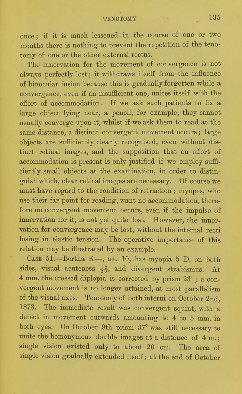 once; if it is much lessened in the course of one or two months there is nothing to prevent the repetition of the teno- tomy of one or the other external rectus. The innervation for the movement of convergence is not always perfectly lost; it withdraws itself from the influence of binocular fusion because this is gradually forgotten while a convergence, even if an insufficient one, unites itself with the effort of accommodation. If we ask such patients to fix a large object lying near, a pencil, for example, they cannot usually converge upon it, whilst if we ask them to read at the same distance, a distinct convergent movement occurs; large objects are sufficiently clearly recognised, even without dis- tinct retinal images, and the supposition that an effort of accommodation is present is only justified if we employ suffi- ciently small objects at the examination, in order to distin- guish which, clear retinal images are necessary. Of course we must have regard to the condition of refraction; myopes, who use their far point for reading, want no accommodation, there- fore no convergent movement occurs, even if the impulse of innervation for it, is not yet quite lost. However, the inner- vation for convergence may be lost, without the internal recti losing in elastic tension. The operative importance of this relation may be illustrated by an example. Case 51.—Bertha K—, est. 10, has myopia 5 D. on both sides, visual acuteness and divergent strabismus. At 4 mm. the crossed diplopia is corrected by prism 23°; a con- vergent movement is no longer attained, at most parallelism of the visual axes. Tenotomy of both interni on October 2nd, 1873. The immediate result was convergent squint, with a defect in movement outwards amounting to 4 to 5 mm. in both eyes. On October 9th prism 37° was still necessary to unite the homonymous double images at a distance of 4 m.; single vision existed only to about 20 cm. The area of single vision gradually extended itself; at the end of October