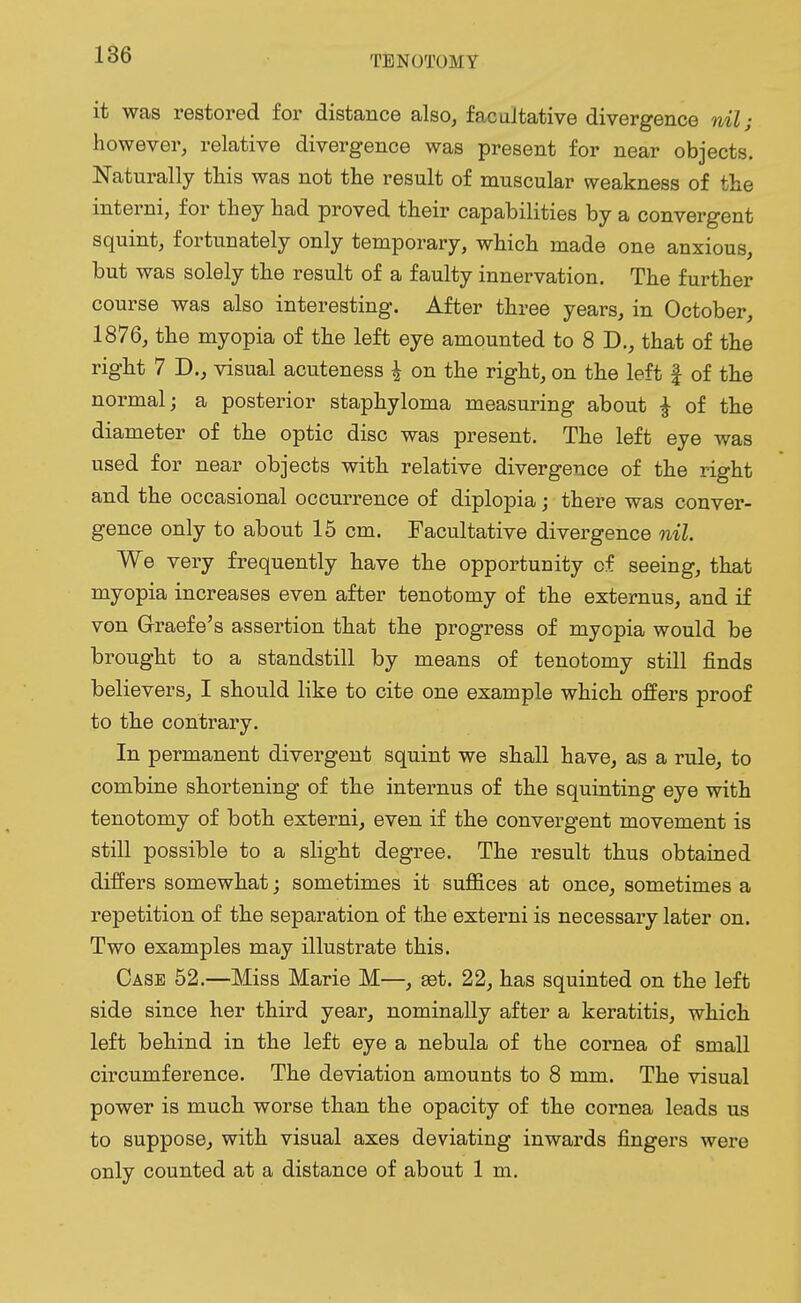 it was restored for distance also, facultative divergence nil; however, relative divergence was present for near objects. Naturally this was not the result of muscular weakness of the interni, for they had proved their capabilities by a convergent squint, fortunately only temporary, which made one anxious, but was solely the result of a faulty innervation. The further course was also interesting. After three years, in October, 1876, the myopia of the left eye amounted to 8 D., that of the right 7 D., visual acuteness & on the right, on the left f of the normal; a posterior staphyloma measuring about £ of the diameter of the optic disc was present. The left eye was used for near objects with relative divergence of the right and the occasional occurrence of diplopia; there was conver- gence only to about 15 cm. Facultative divergence nil. We very frequently have the opportunity of seeing, that myopia increases even after tenotomy of the externus, and if von G-raefe's assertion that the progress of myopia would be brought to a standstill by means of tenotomy still finds believers, I should like to cite one example which offers proof to the contrary. In permanent divergent squint we shall have, as a rule, to combine shortening of the internus of the squinting eye with tenotomy of both externi, even if the convergent movement is still possible to a slight degree. The result thus obtained differs somewhat; sometimes it suffices at once, sometimes a repetition of the separation of the externi is necessary later on. Two examples may illustrate this. Case 52.—Miss Marie M—, set. 22, has squinted on the left side since her third year, nominally after a keratitis, which left behind in the left eye a nebula of the cornea of small circumference. The deviation amounts to 8 mm. The visual power is much worse than the opacity of the cornea leads us to suppose, with visual axes deviating inwards fingers were only counted at a distance of about 1 m.