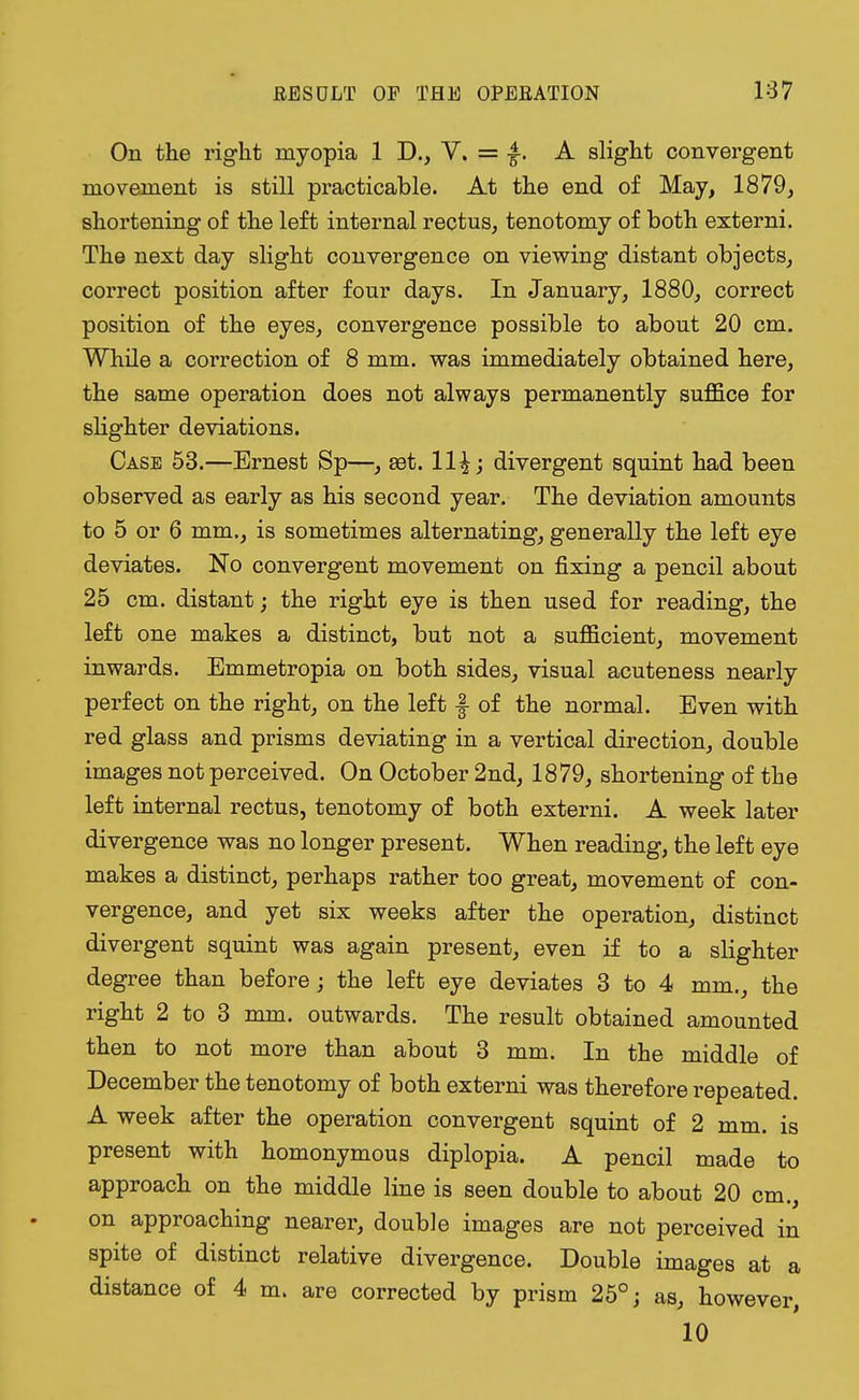 On the right myopia 1 D., V. = A slight convergent movement is still practicable. At the end of May, 1879, shortening of the left internal rectus, tenotomy of both externi. The next day slight convergence on viewing distant objects, correct position after four days. In January, 1880, correct position of the eyes, convergence possible to about 20 cm. While a correction of 8 mm. was immediately obtained here, the same operation does not always permanently suffice for slighter deviations. Case 53.—Ernest Sp—, set. 11%; divergent squint had been observed as early as his second year. The deviation amounts to 5 or 6 mm., is sometimes alternating, generally the left eye deviates. No convergent movement on fixing a pencil about 25 cm. distant; the right eye is then used for reading, the left one makes a distinct, but not a sufficient, movement inwards. Emmetropia on both sides, visual acuteness nearly perfect on the right, on the left f of the normal. Even with red glass and prisms deviating in a vertical direction, double images not perceived. On October 2nd, 1879, shortening of the left internal rectus, tenotomy of both externi. A week later divergence was no longer present. When reading, the left eye makes a distinct, perhaps rather too great, movement of con- vergence, and yet six weeks after the operation, distinct divergent squint was again present, even if to a slighter degree than before; the left eye deviates 3 to 4 mm., the right 2 to 3 mm. outwards. The result obtained amounted then to not more than about 3 mm. In the middle of December the tenotomy of both externi was therefore repeated. A week after the operation convergent squint of 2 mm. is present with homonymous diplopia. A pencil made to approach on the middle line is seen double to about 20 cm., on approaching nearer, double images are not perceived in spite of distinct relative divergence. Double images at a distance of 4 m. are corrected by prism 25°; as, however, 10
