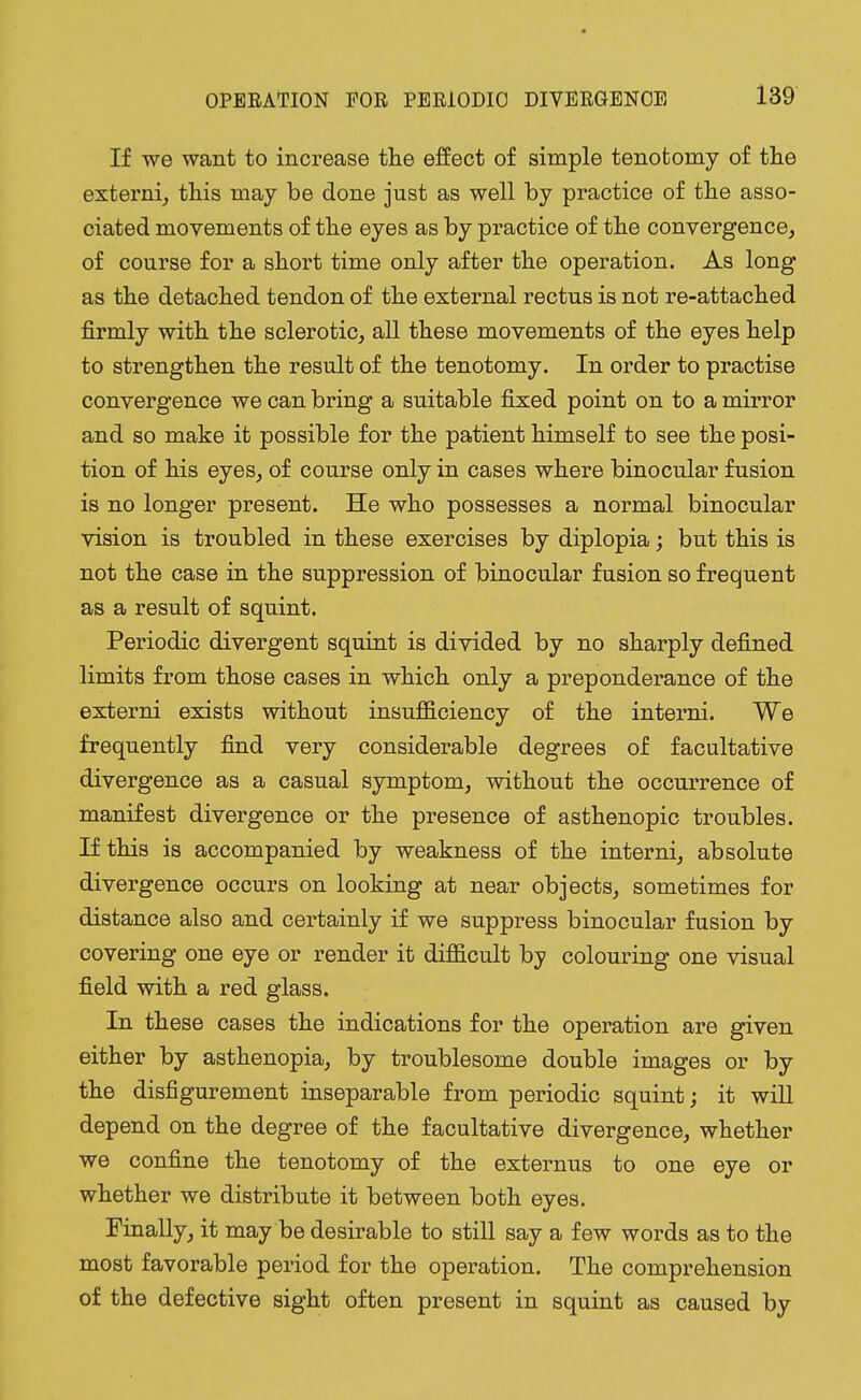 If we want to increase the effect of simple tenotomy of the externi, this may be done just as well by practice of the asso- ciated movements of the eyes as by practice of the convergence, of course for a short time only after the operation. As long as the detached tendon of the external rectus is not re-attached firmly with the sclerotic, all these movements of the eyes help to strengthen the result of the tenotomy. In order to practise convergence we can bring a suitable fixed point on to a mirror and so make it possible for the patient himself to see the posi- tion of his eyes, of course only in cases where binocular fusion is no longer present. He who possesses a normal binocular vision is troubled in these exercises by diplopia; but this is not the case in the suppression of binocular fusion so frequent as a result of squint. Periodic divergent squint is divided by no sharply defined limits from those cases in which only a preponderance of the externi exists without insufficiency of the interni. We frequently find very considerable degrees of facultative divergence as a casual symptom, without the occurrence of manifest divergence or the presence of asthenopic troubles. If this is accompanied by weakness of the interni, absolute divergence occurs on looking at near objects, sometimes for distance also and certainly if we suppress binocular fusion by covering one eye or render it difficult by colouring one visual field with a red glass. In these cases the indications for the operation are given either by asthenopia, by troublesome double images or by the disfigurement inseparable from periodic squint; it will depend on the degree of the facultative divergence, whether we confine the tenotomy of the externus to one eye or whether we distribute it between both eyes. Finally, it may be desirable to still say a few words as to the most favorable period for the operation. The comprehension of the defective sight often present in squint as caused by