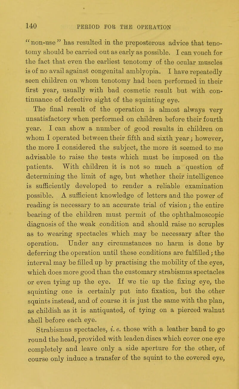  non-use  has resulted in the preposterous advice that teno- tomy should be carried out as early as possible. I can vouch for the fact that even the earliest tenotomy of the ocular muscles is of no avail against congenital amblyopia. I have repeatedly seen children on whom tenotomy had been performed in their first year, usually with bad cosmetic result but with con- tinuance of defective sight of the squinting eye. The final result of the operation is almost always very unsatisfactory when performed on children before their fourth year. I can show a number of good results in children on whom I operated between their fifth and sixth year; however, the more I considered the subject, the more it seemed to me advisable to raise the tests which must be imposed on the patients. With children it is not so much a question of determining the limit of age, but whether their intelligence is sufficiently developed to render a reliable examination possible. A sufficient knowledge of letters and the power of reading is necessary to an accurate trial of vision; the entire bearing of the children must permit of the ophthalmoscopic diagnosis of the weak condition and should raise no scruples as to wearing spectacles which may be necessary after the operation. Under any circumstances no harm is done by deferring the operation until these conditions are fulfilled; the interval may be filled up by practising the mobility of the eyes, which does more good than the customary strabismus spectacles or even tying up the eye. If we tie up the fixing eye, the squinting one is certainly put into fixation, but the other squints instead, and of course it is just the same with the plan, as childish as it is antiquated, of tying on a pierced walnut shell before each eye. Strabismus spectacles, i. e. those with a leather band to go round the head, provided with leaden discs which cover oue eye completely and leave only a side aperture for the other, of course only induce a transfer of the squint to the covered eye,