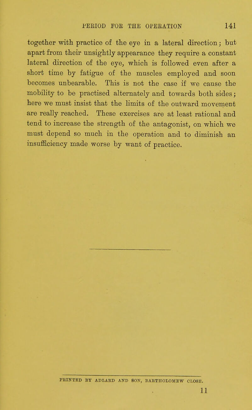 together with practice of the eye in a lateral direction; but apart from their unsightly appearance they require a constant lateral direction of the eye, which is followed even after a short time by fatigue of the muscles employed and soon becomes unbearable. This is not the case if we cause the mobility to be practised alternately and towards both sides; here we must insist that the limits of the outward movement are really reached. These exercises are at least rational and tend to increase the strength of the antagonist, on which we must depend so much in the operation and to diminish an insufficiency made worse by want of practice. PKINTED BT ADLABD AND SON, BABTBOLOMEW CLOSE.