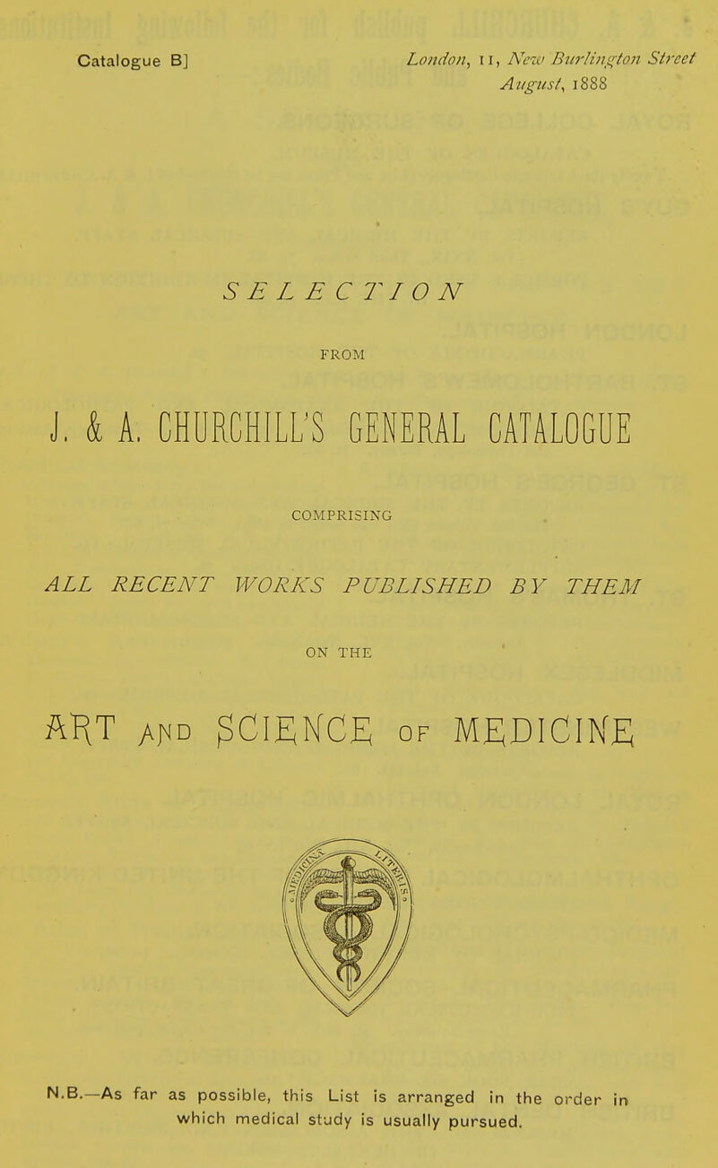 Catalogue B] London, 11, New Burlington Street August, 1888 SELECTION FROM J, k A, CHURCHILL'S GENERAL CATALOGUE COMPRISING ALL RECENT WORKS PUBLISHED BY THEM ON THE AKT AfiD SCIENCE of MEDICINE N.B.—As far as possible, this List is arranged in the order in which medical study is usually pursued.