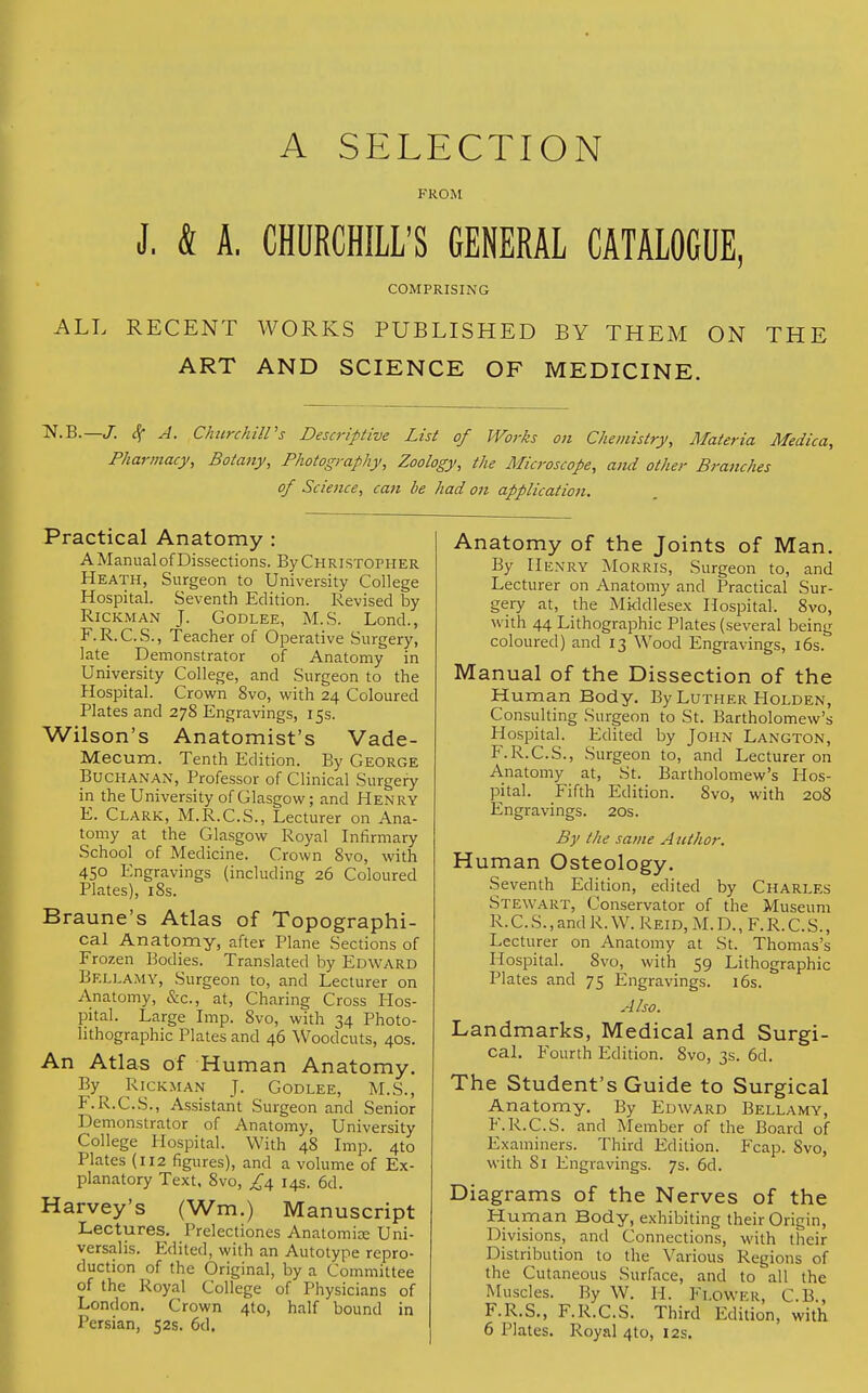 A SELECTION FROM J. & A. CHURCHILL'S GENERAL CATALOGUE, COMPRISING ALL RECENT WORKS PUBLISHED BY THEM ON THE ART AND SCIENCE OF MEDICINE. ~N.B. J. $ A. Churchill's Descriptive List of Works on Chemistry, Materia Medica, Pharmacy, Botany, Photography, Zoology, the Microscope, and other Branches of Science, can be had on application. Practical Anatomy : A Manual of Dissections. By Christopher Heath, Surgeon to University College Hospital. Seventh Edition. Revised by Rickman J. Godlee, M.S. Lond., F.R.C.S., Teacher of Operative Surgery, late Demonstrator of Anatomy in University College, and Surgeon to the Hospital. Crown 8vo, with 24 Coloured Plates and 278 Engravings, 15s. Wilson's Anatomist's Vade- Mecurn. Tenth Edition. By George Buchanan, Professor of Clinical Surgery in the University of Glasgow; and Henry E. Clark, M.R.C.S., Lecturer on Ana- tomy at the Glasgow Royal Infirmary School of Medicine. Crown 8vo, with 450 Engravings (including 26 Coloured Plates), 18s. Braune's Atlas of Topographi- cal Anatomy, after Plane Sections of Frozen Bodies. Translated by Edward Bellamy, Surgeon to, and Lecturer on Anatomy, &c, at, Charing Cross Hos- pital. Large Imp. 8vo, with 34 Photo- lithographic Plates and 46 Woodcuts, 40s. An Atlas of Human Anatomy. By^ Rickman J. Godlee, M.S., F. R.C.S., Assistant Surgeon and Senior Demonstrator of Anatomy, University College Hospital. With 48 Imp. 4to Plates (112 figures), and a volume of Ex- planatory Text, 8vo, 14s. 6d. Harvey's (Wm.) Manuscript Lectures. Prelectiones Anatomic Uni- versalis. Edited, with an Autotype repro- duction of the Original, by a Committee of the Royal College of Physicians of London. Crown 4to, half bound in Persian, 52s. 6d. Anatomy of the Joints of Man. By Henry Morris, Surgeon to, and Lecturer on Anatomy and Practical Sur- gery at, the Middlesex Hospital. 8vo, with 44 Lithographic Plates (several being coloured) and 13 Wood Engravings, 16s. Manual of the Dissection of the Human Body. By Luther Holden, Consulting Surgeon to St. Bartholomew's Hospital. Edited by John Langton, F.R.C.S., Surgeon to, and Lecturer on Anatomy at, St. Bartholomew's Hos- pital. Fifth Edition. Svo, with 208 Engravings. 20s. By the same A nthor. Human Osteology. Seventh Edition, edited by Charles Stewart, Conservator of the Museum R.C. S., and R. W. Reid, M. D., F. R. C.S., Lecturer on Anatomy at St. Thomas's Hospital. 8vo, with 59 Lithographic Plates and 75 Engravings. 16s. Also. Landmarks, Medical and Surgi- cal. Fourth Edition. 8vo, 3s. 6d. The Student's Guide to Surgical Anatomy. By Edward Bellamy, F.R.C.S. and Member of the Board of Examiners. Third Edition. Fcap. 8vo, with 81 Engravings. 7s. 6d. Diagrams of the Nerves of the Human Body, exhibiting their Origin, Divisions, and Connections, with their Distribution to the Various Regions of the Cutaneous Surface, and to all the Muscles. By W. H. Flower, C.B., F.R.S., F.R.C.S. Third Edition, with