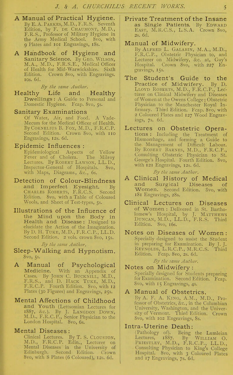 'S RECENT WORKS. A Manual of Practical Hygiene. By E. A. Parkes, M.D., F. U.S. Seventh Edition, by V. DE CHAUMONT, M.D., F.R.S., Professor of Military Flygiene in the Army Medical School. Svo, with 9 Plates and 101 Engravings, i8s. A Handbook of Hygiene and Sanitary Science. By Geo. Wilson, M.A., M.D., F.R.S.F., Medical Officer of Health for Mid-Warwickshire. Sixth Edition. Crown 8vo, with Engravings, i os. 6d. By the same Author. Healthy Life and Healthy Dwellings : A Guide to Personal and Domestic Hygiene. Fcap. 8vo, 5s. Sanitary Examinations Of Water, Air, and Food. A Vade- Mecum for the Medical Officer of Health. By Cornelius B. Fox, M.D., F.R.C.P. Second Edition. Crown 8vo, with 110 Engravings, 12s. 6d. Epidemic Influences : Epidemiological Aspects of Yellow Fever and of Cholera. The Milroy Lectures. By Robert Lawson, LL.D., Inspector-General of Hospitals. Svo, with Maps, Diagrams, &c, 6s. Detection of Colour-Blindness and Imperfect Eyesight. By Charles Roberts, F.R.C.S. Second Edition. Svo, with a Table of Coloured Wools, and Sheet of Test-types, 5s. Illustrations of the Influence of the Mind upon the Body in Health and Disease : Designed to elucidate the Action of the Imagination. By D. H. Tuke, M.D., F.R.C.P., LL.D. Second Edition. 2 vols, crown Svo, 15s. By the same Author. Sleep-Walking and Hypnotism. 8vo, 5s. A Manual of Psychological Medicine. With an Appendix of Cases. By John C. Bucknill, M.D., F.R.S., and D. Hack Tuke, M.D., F.R.C.P. Fourth Edition. Svo, with 12 Plates (30 Figures) and Engravings, 25s. Mental Affections of Childhood and Youth (Lettsomian Lectures for 1887, &c). By J. Langdon Down, M.I)., F.R.C.P., Senior Physician to the London Hospital. 8vo, 6s. Mental Diseases : Clinical Lectures. By T. S. Clouston, M.D., F.R.C.P. Edin., Lecturer on Mental Diseases in the University of Edinburgh. Second Edition. Crown 8vo, with 8 Plates (6 Coloured), 12s. 6d. Private Treatment of the Insane as Single Patients. By EDWARD Fast, M.K.C.S., L.S.A. Crown 8vo, 2S. 6d. Manual of Midwifery. By Alfreu L. Galabin, M.A., M.D., F.R.C.P., Obstetric Physician to, and Lecturer on Midwifery, &c. at, Guy's Hospital. Crown Svo, with 227 En- gravings, 15s. The Student's Guide to the Practice of Midwifery. By D. Lloyd Roberts, M.D., F.R.C.P., Lec- turer on Clinical Midwifery and Diseases of Women at the Owens College; Obstetric Physician to the Manchester Royal In- firmary. Third Edition. Fcap. 8vo, with 2 Coloured Plates and 127 Wood Engrav- ings, 7s. 6d. Lectures on Obstetric Opera- tions : Including the Treatment of Haemorrhage, and forming a Guide to the Management of Difficult Labour. By Robert Barnes, M.D., F.R.C.P., Consulting Obstetric Physician to St. George's Hospital. Fourth Edition. 8vo, with 121 Engravings, 12s. 6d. By the same Author. A Clinical History of Medical and Surgical Diseases of Women. Second Edition. 8vo, with 1S1 Engravings, 28s. Clinical Lectures on Diseases of Women : Delivered in St. Bartho- lomew's Hospital, by J. Matthews Duncan, M.D., LL.D./F.R.S. Third Edition. Svo, 16s. Notes on Diseases of Women : Specially designed to assist the Student in preparing for Examination. By T. J. Reynolds, L.R.C.P., M.R.C.S. Third Edition. Fcap. 8vo, 2s. 6d. By the same A tithor. Notes on Midwifery : Specially designed for Students preparing for Examination. Second Edition. Fcap. 8vo, with 15 Engravings, 4s. A Manual of Obstetrics. By A. F. A. King, A.M., M.D., Pro- fessor of Obstetrics, &c, in the Columbian University, Washington, and the Univer- sity of Vermont. Third Edition. Crown Svo, with 102 Engravings, 8s. Intra-Uterine Death: (Pathology of). Being the Lumleian Lectures, 1SS7. By William O. Priestley, M.D., F.R.C.P., LL.D., Consulting Physician to King's College Hospital. Svo, with 3 Coloured Plates and 17 Engravings, 7s. 6d.