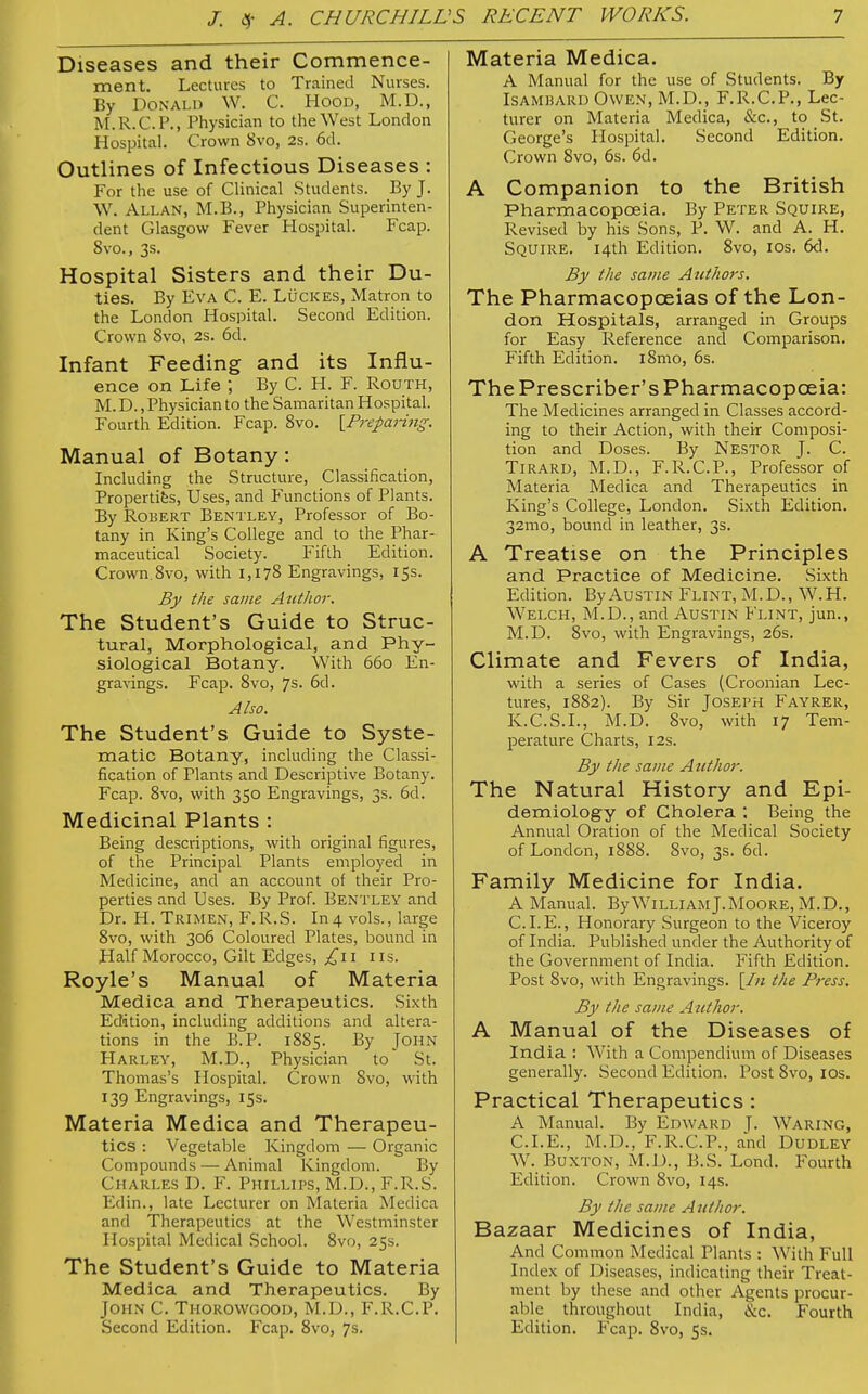 Diseases and their Commence- ment. Lectures to Trained Nurses. By Donald W. C. Hood, M.D., M.R.C.P., Physician to the West London Hospital. Crown 8vo, 2s. 6d. Outlines of Infectious Diseases : For the use of Clinical Students. By J. W. Allan, M.B., Physician Superinten- dent Glasgow Fever Hospital. Fcap. 8vo., 3s. Hospital Sisters and their Du- ties. By Eva C. E. Lückes, Matron to the London Hospital. Second Edition. Crown 8vo, 2s. 6d. Infant Feeding and its Influ- ence on Life ; By C. H. F. Routh, M.D., Physician to the Samaritan Hospital. Fourth Edition. Fcap. 8vo. [Preparing. Manual of Botany: Including the Structure, Classification, Properties, Uses, and Functions of Plants. By Robert Bentley, Professor of Bo- tany in King's College and to the Phar- maceutical Society. Fifth Edition. Crown. 8vo, with 1,178 Engravings, 15s. By the same Author. The Student's Guide to Struc- tural, Morphological, and Phy- siological Botany. With 660 En- gravings. Fcap. 8vo, 7s. 6d. Also. The Student's Guide to Syste- matic Botany, including the Classi- fication of Plants and Descriptive Botany. Fcap. 8vo, with 350 Engravings, 3s. 6d. Medicinal Plants : Being descriptions, with original figures, of the Principal Plants employed in Medicine, and an account of their Pro- perties and Uses. By Prof. Bentley and Dr. H. Trimen, F.R.S. In4 vols., large 8vo, with 306 Coloured Plates, bound in Half Morocco, Gilt Edges, £\\ 11s. Royle's Manual of Materia Medica and Therapeutics. Sixth Edition, including additions and altera- tions in the B.P. 1885. By John Harley, M.D., Physician to St. Thomas's Hospital. Crown Svo, with 139 Engravings, 15s. Materia Medica and Therapeu- tics : Vegetable Kingdom — Organic Compounds — Animal Kingdom. By Charles D. F. Phillips, M.D., F.R.S. Edin., late Lecturer on Materia Medica and Therapeutics at the Westminster Hospital Medical School. 8vo, 25s. The Student's Guide to Materia Medica and Therapeutics. By John C. Thorowgood, M.D., F.R.CP. Second Edition. Fcap. 8vo, 7s. Materia Medica. A Manual for the use of Students. By Isambard Owen, M.D., F.R.C.P., Lec- turer on Materia Medica, &c, to St. George's Hospital. Second Edition. Crown 8vo, 6s. 6d. A Companion to the British Pharmacopoeia. By Peter Squire, Revised by his Sons, P. W. and A. H. Squire. 14th Edition. 8vo, 10s. 6d. By the same Authors. The Pharmacopoeias of the Lon- don Hospitals, arranged in Groups for Easy Reference and Comparison. Fifth Edition. i8mo, 6s. The Prescriber's Pharmacopoeia: The Medicines arranged in Classes accord- ing to their Action, with their Composi- tion and Doses. By Nestor J. C. Tirard, M.D., F.R.C.P., Professor of Materia Medica and Therapeutics in King's College, London. Sixth Edition. 321110, bound in leather, 3s. A Treatise on the Principles and Practice of Medicine. Sixth Edition. By Austin Flint, M.D., W.H. Welch, M.D., and Austin Flint, jun., M.D. 8vo, with Engravings, 26s. Climate and Fevers of India, with a series of Cases (Croonian Lec- tures, 1882). By Sir Joseph Fayrer, K.C.S.L, M.D. 8vo, with 17 Tem- perature Charts, 12s. By the same Author. The Natural History and Epi- demiology of Cholera : Being the Annual Oration of the Medical Society of London, 1888. 8vo, 3s. 6d. Family Medicine for India. A Manual. By William J.Moore, M.D., CLE., Honorary Surgeon to the Viceroy of India. Published under the Authority of the Government of India. Fifth Edition. Post 8vo, with Engravings. \In the Press. By the same Author. A Manual of the Diseases of India : With a Compendium of Diseases generally. Second Edition. Post 8vo, 10s. Practical Therapeutics : A Manual. By Edward T. Waring, CLE., M.D., F.R.C.P., and Dudley W. Buxton, M.D., B.S. Lond. Fourth Edition. Crown 8vo, 14s. By the same A uthor. Bazaar Medicines of India, And Common Medical Plants : With Full Index of Diseases, indicating their Treat- ment by these and other Agents procur- able throughout India, &c. Fourth Edition. Fcap. 8vo, 5s.