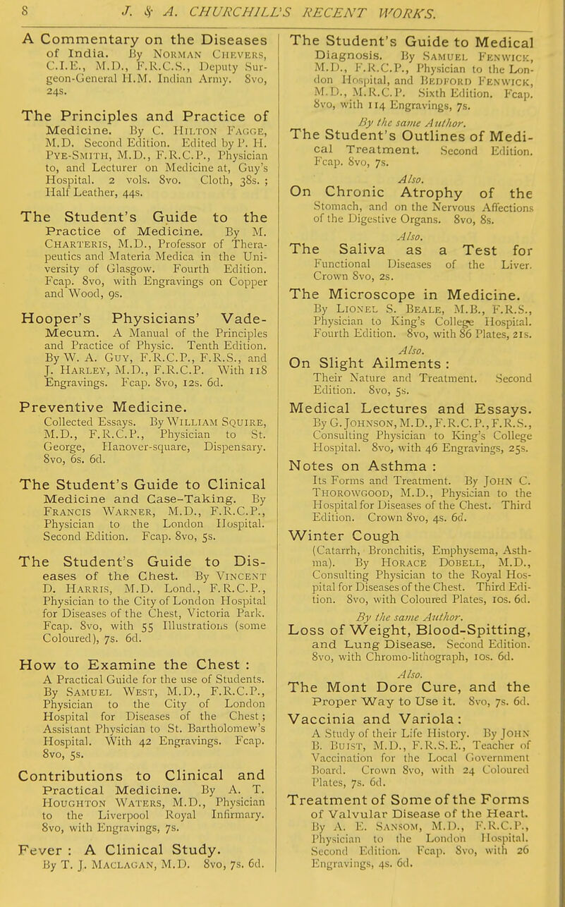 A Commentary on the Diseases of India. By Norman Chevers, CLE., M.D., F.R.C.S., Deputy Sur- geon-General U.M. Indian Army. Svo, 24s. The Principles and Practice of Medicine. By C. Hilton Fagge, AI.D. Second Edition. Edited byP. H. PYE-SMITH, M.D., F.R.C.P., Physician to, and Lecturer on Medicine at, Guy's Hospital. 2 vols. 8vo. Cloth, 38s. ; Half Leather, 44s. The Student's Guide to the Practice of Medicine. By M. Charteris, M.D., Professor of Thera- peutics and Materia Medica in the Uni- versity of Glasgow. Fourth Edition. Fcap. Svo, with Engravings on Copper and Wood, 9s. Hooper's Physicians' Vade- Mecum. A Manual of the Principles and Practice of Physic. Tenth Edition. By W. A. Guy, F.R.C.P., F.R.S., and J. Harley, M.D., F.R.C.P. With 118 Engravings. Fcap. 8vo, 12s. 6d. Preventive Medicine. Collected Essays. By William Squire, M.D., F.R.C.P., Physician to St. George, Hanover-square, Dispensary. 8vo, 6s. 6d. The Student's Guide to Clinical Medicine and Case-Taking. By Francis Warner, M.D., F.R.C.P., Physician to the London Hospital. Second Edition. Fcap. 8vo, 5s. The Student's Guide to Dis- eases of the Chest. By Vincent D. Harris, M.D. Lond., F.R.C.P., Physician to the City of London Hospital for Diseases of the Chest, Victoria Park. Fcap. 8vo, with 55 Illustrations (some Coloured), 7s. 6d. How to Examine the Chest : A Practical Guide for the use of Students. By Samuel West, M.D., F.R.C.P., Physician to the City of London Hospital for Diseases of the Chest; Assistant Physician to St. Bartholomew's Hospital. With 42 Engravings. Fcap. 8vo, 5s. Contributions to Clinical and Practical Medicine. By A. T. Houghton Waters, M.D., Physician to the Liverpool Royal Infirmary. 8vo, with Engravings, 7s. Fever : A Clinical Study. By T. J. Maclagan, M.D. 8vo, 7s. 6d. The Student's Guide to Medical Diagnosis. By Samuel Fenwick, M.D., F.R.C.P., Physician to the Lon- don Hospital, and BEDFORD Fenwick, M.D., M.R.C.P. Sixth Edition. Fcap. 8vo, with 114 Engravings, 7s. By the same Author. The Student's Outlines of Medi- cal Treatment. Second Edition. Fcap. Svo, 7s. Also. On Chronic Atrophy of the Stomach, and on the Nervous Affections of the Digestive Organs. 8vo, 8s. Also. The Saliva as a Test for Functional Diseases of the Liver. Crown Svo, 2s. The Microscope in Medicine. By Lionel S. Beale, M.B., F.R.S., Physician to King's College Hospital. Fourth Edition. 8vo, with 86 Plates, 21s. Also. On Slight Ailments : Their Nature and Treatment. Second Edition. 8vo, 5s. Medical Lectures and Essays. By G.Johnson, M. D., F. R. C. P., F. R. S., Consulting Physician to Ring's College Hospital. 8vo, with 46 Engravings, 25s. Notes on Asthma : Its Forms and Treatment. By John C. Thorowgood, M.D., Physician to the Hospital for Diseases of the Chest. Third Edition. Crown Svo, 4s. 6d. Winter Cough (Catarrh, Bronchitis, Emphysema, Asth- ma). By Horace Dobell, M.D., Consulting Physician to the Royal Hos- pital for Diseases of the Chest. Third Edi- tion. Svo, with Coloured Plates, ios. 6d. By the same Author. Loss of Weight, Blood-Spitting, and Lung Disease. Second Edition. 8vo, with Chromo-lithograph, 10s. 6d. Also. The Mont Dore Cure, and the Proper Way to Use it. 8vo, 7s. 6d. Vaccinia and Variola: A Study of their Life History. By JOHN B. Buist, M.D., F.R.S.E., Teacher of Vaccination for the Local Government Board. Crown 8vo, with 24 Coloured Plates, 7s. 6d. Treatment of Some of the Forms of Valvular Disease of the Heart. By A. E. Sansom, M.D., F.R.C.P., Physician to the London Hospital. Second Edition. Fcap. Svo, with 26 Engravings, 4s. 6d.