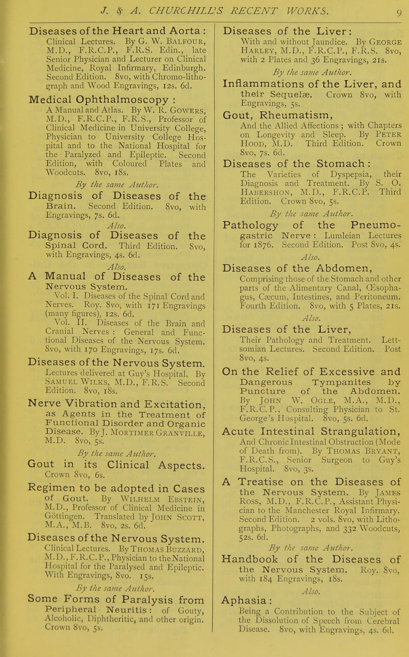 Diseases of the Heart and Aorta : Clinical Lectures. By G. W. Balfour, M.D., F.R.C.P., F.R.S. Edin., late Senior Physician and Lecturer on Clinical Medicine, Royal Infirmary, Edinburgh. Second Edition. 8vo, with Chromo-litho- graph and Wood Engravings, 12s. 6d. Medical Ophthalmoscopy : A Manual and Atlas. By W. R. Gowers, M.D., F.R.C.P., F.R.S., Professor of Clinical Medicine in University College, Physician to University College Hos- pital and to the National Hospital for the Paralyzed and Epileptic. Second Edition, with Coloured Plates and Woodcuts. 8vo, 18s. By the same Ant/tor. Diagnosis of Diseases of the Brain. Second Edition. 8vo, with Engravings, 7s. 6d. Also. Diagnosis of Diseases of the Spinal Cord. Third Edition. Svo, with Engravings, 4s. 6d. Also. A Manual of Diseases of the Nervous System. Vol. I. Diseases of the Spinal Cord and Nerves. Roy. 8vo, with 171 Engravings (many figures), 12s. 6d. Vol. II. Diseases of the Brain and Cranial Nerves : General and Func- tional Diseases of the Nervous System. Svo, with 170 Engravings, 17s, 6d. Diseases of the Nervous System. Lectures delivered at Guy's Hospital. By Samuel Wilks, M.D.,'F.R.S. Second Edition. 8vo, 18s. Nerve Vibration and Excitation, as Agents in the Treatment of Functional Disorder and Organic Disease. By J. Mortimer Granville, M.D. 8vo, 5s. By Ike same Author. Gout in its Clinical Aspects. Crown Svo, 6s. Regimen to be adopted in Cases of Gout. By Wilhelm Ebstein, M.D., Professor of Clinical Medicine in Göttingen. Translated by John Scott, M.A., M.B. 8vo, 2s. 6d. Diseases of the Nervous System. Clinical Lectures. By Thomas Buzzard, M.D..F. R.C. P., Physician to theNational Hospital for the Paralysed and Epileptic. With Engravings, 8vo. 15s. By the same Author. Some Forms of Paralysis from Peripheral Neuritis: of Gouty, Alcoholic, Diphtheritic, and other origin. Crown 8vo, 5s. Diseases of the Liver: With and without Jaundice. By George Harley, M.D., F.R.C.P., F.R.S. 8vo, with 2 Plates and 36 Engravings, 21s. By the same Author. Inflammations of the Liver, and their Sequelae. Crown 8vo, with Engravings, 5s. Gout, Rheumatism, And the Allied Affections ; with Chapters on Longevity and Sleep. By Peter Hood, M.D. Third Edition. Crown 8vo, 7s. 6d. Diseases of the Stomach : The Varieties of Dyspepsia, their Diagnosis and Treatment. By S. O. Hauershon, M.D., F.R.C.P. Third Edition. Crown Svo, 5s. By the same Author. Pathology of the Pneumo- gastric Nerve : Lumleian Lectures for 1876. Second Edition. Post Svo, 4s. Also. Diseases of the Abdomen, Comprising those of the Stomach and other parts of the Alimentary Canal, Oesopha- gus, Qecum, Intestines, and Peritoneum. Fourth Edition. Svo, with 5 Plates, 21s. Also. Diseases of the Liver, Their Pathology and Treatment. Lett- somian Lectures. Second Edition. Post 8vo, 4s. On the Relief of Excessive and Dangerous Tympanites by Puncture of the Abdomen. By John W. Ogle, M.A., M.D., F.R.C.P., Consulting Physician to St. George's Hospital. 8vo, 5s. 6d. Acute Intestinal Strangulation, And Chronic Intestinal Obstruction (Mode of Death from). By Thomas Bryant, F.R.C.S., Senior Surgeon to Guy's Hospital. Svo, 3s. A Treatise on the Diseases of the Nervous System. By James ROSS, M.D., F.R.C.P., Assistant Physi- cian to the Manchester Royal Infirmary. Second Edition. 2 vols. 8vo, with Litho- graphs, Photographs, and 332 Woodcuts, 52s. 6d. By the same Author. Handbook of the Diseases of the Nervous System. Roy. Svo, with 184 Engravings, 18s. Also. Aphasia : Being a Contribution to the Subject of the Dissolution of Speech from Cerebral Disease. Svo, with Engravings, 4s. 6d.