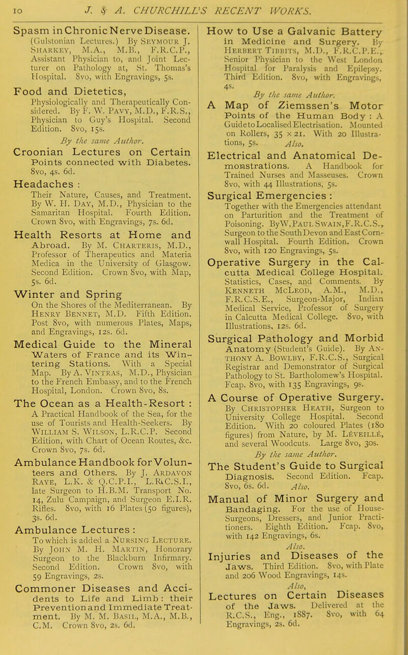 Spasm inChronicNerveDisease. (Gulstonian Lectures.) By Seymour J. Sharkey, M.A., M.B., F.R.C.P., Assistant Physician to, and Joint Lec- turer on Pathology at, St. Thomas's Plospital. 8vo, with Engravings, 5s. Food and Dietetics, Physiologically and Therapeutically Con- sidered. By F. W. Pavy, M.D., F. R. S., Physician to Guy's Hospital. Second Edition. Svo, 15s. By the same Author. Croonian Lectures on Certain Points connected with Diabetes. 8vo, 4s. 6d. Headaches : Their Nature, Causes, and Treatment. By W. PL Day, M.D., Physician to the Samaritan Hospital. Fourth Edition. Crown 8vo, with Engravings, 7s. 6d. Health Resorts at Home and Abroad. By M. Charteris, M.D., Professor of Therapeutics and Materia Medica in the University of Glasgow. Second Edition. Crown 8vo, with Map, 5s. 6d. Winter and Spring On the Shores of the Mediterranean. By Henry Bennet, M.D. Fifth Edition. Post 8vo, with numerous Plates, Maps, and Engravings, 12s. 6d. Medical Guide to the Mineral Waters of France and its Win- tering Stations. With a Special Map. By A. Vintras, M.D., Physician to the French Embassy, and to the French Hospital, London. Crown 8vo, 8s. The Ocean as a Health-Resort : A Practical Handbook of the Sea, for the use of Tourists and Health-Seekers. By William S. Wilson, L.R.C.P. Second Edition, with Chart of Ocean Routes, &c. Crown 8vo, 7s. 6d. Ambulance Handbook for Volun- teers and Others. By J. Ardavon Raye, L.K. & Q.C.P.I., L.RiC.S.L, late Surgeon to H.B.M. Transport No. 14, Zulu Campaign, and Surgeon E.I.R. Rifles. 8vo, with 16 Plates (50 figures), 3s. 6d. Ambulance Lectures : To which is added a Nursing Lecture. By John M. H. Martin, Plonorary Surgeon to the Blackburn Infirmary. Second Edition. Crown 8vo, with 59 Engravings, 2s. Commoner Diseases and Acci- dents to Life and Limb: their Prevention and Immediate Treat- ment. By M. M. Basil, M.A., M.B., CM. Crown 8vo, 2s. 6d. How to Use a Galvanic Battery in Medicine and Surgery. By HerbertTibbits, M.D., f.r.c.p.e., Senior Physician to the West London Hospital for Paralysis and Epilepsy. Third Edition. 8vo, with Engravings, 4s. By the same Author. A Map of Ziemssen's Motor Points of the Human Body : A GuidetoLocalised Electrisation. Mounted on Rollers, 35 x 21. With 20 Illustra- tions, 5s. Also. Electrical and Anatomical De- monstrations. A Handbook for Trained Nurses and Masseuses. Crown 8vo, with 44 Illustrations, 5s. Surgical Emergencies : Together with the Emergencies attendant on Parturition and the Treatment of Poisoning. ByW.PAULSwain,F.R.C.S., Surgeon to the South Devon and East Corn- wall Hospital. Fourth Edition. Crown 8vo, with 120 Engravings, 5s. Operative Surgery in the Cal- cutta Medical College Hospital. Statistics, Cases, and Comments. By Kenneth McLeod, A.M., M.D., F.R.C.S.E., Surgeon-Major, Indian Medical Service, Professor of Surgery in Calcutta Medical College. 8vo, with Illustrations, 12s. 6d. Surgical Pathology and Morbid Anatomy (Student's Guide). By An- thony A. Bowlby, F.R.C.S., Surgical Registrar and Demonstrator of Surgical Pathology to St. Bartholomew's Hospital. Fcap. 8vo, with 135 Engravings, 9s. A Course of Operative Surgery. By Christopher PIeath, Surgeon to University College Hospital. Second Edition. With 20 coloured Plates (180 figures) from Nature, by M. LEVEILLk. and several Woodcuts. Large 8vo, 30s. By the same Author. The Student's Guide to Surgical Diagnosis. Second Edition. Fcap. 8vo, 6s. 6d. Also. Manual of Minor Surgery and Bandaging. For the use of Plouse- Surgeons, Dressers, and Junior Practi- tioners. Eighth Edition. Fcap. 8vo, with 142 Engravings, 6s. Also. Injuries and Diseases of the Jaws. Third Edition. 8vo, with Plate and 206 Wood Engravings, 14 s. Also, Lectures on Certain Diseases of the Jaws. Delivered at the R.C.S., Eng., 1887. 8vo, with 64 Engravings, 2s. 6d.