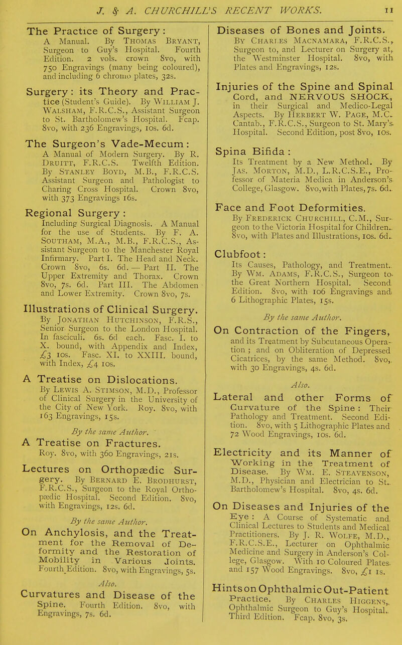The Practice of Surgery: A Manual. By Thomas Bryant, Surgeon to Guy's Hospital. Fourth Edition. 2 vols, crown 8vo, with 750 Engravings (many being coloured), and including 6 chromo plates, 32s. Surgery: its Theory and Prac- tice (Student's Guide). By William J. Walsham, F.R.C.S., Assistant Surgeon to St. Bartholomew's Hospital. Fcap. 8vo, with 236 Engravings, 10s. 6d. The Surgeon's Vade-Mecum: A Manual of Modern Surgery. By R. Druitt, F.R.C.S. Twelfth Edition. By Stanley Boyd, M.B., F.R.C.S. Assistant Surgeon and Pathologist to Charing Cross Hospital. Crown 8vo, with 373 Engravings 16s. Regional Surgery : Including Surgical Diagnosis. A Manual for the use of Students. By F. A. Southam, M.A., M.B., F.R.C.S., As- sistant Surgeon to the Manchester Royal Infirmary. Part I. The Head and Neck. Crown Svo, 6s. 6d. — Part II. The Upper Extremity and Thorax. Crown 8vo, 7s. 6d. Part III. The Abdomen and Lower Extremity. Crown 8vo, 7s. Illustrations of Clinical Surgery. By Jonathan Hutchinson, F.R.S., Senior Surgeon to the London Hospital. In fasciculi. 6s. 6d each. Fase. I. to X. bound, with Appendix and Index, £3 ios. Fase. XI. to XXIII. bound, with Index, £\ ios. A Treatise on Dislocations. By Lewis A. Stimson, M.D., Professor of Clinical Surgery in the University of the City of New York. Roy. 8vo, with 163 Engravings, 15s. By the same Author. A Treatise on Fractures. Roy. 8vo, with 360 Engravings, 21s. Lectures on Orthopaedic Sur- gery. By Bernard E. Brodhurst, F.R.C.S., Surgeon to the Royal Ortho- pedic Hospital. Second Edition. 8vo, with Engravings, 12s. 6d. By the same Author. On Anchylosis, and the Treat- ment for the Removal of De- formity and the Restoration of Mobility in Various Joints. FourthEdition. 8vo, with Engravings, 5s. Also. Curvatures and Disease of the Spine. Fourth Edition. 8vo, with Engravings, 7s. 6d. Diseases of Bones and Joints. By Chari.es Macnamara, F.R.C.S.» Surgeon to, and Lecturer on Surgery at, the Westminster Hospital. 8vo, with Plates and Engravings, 12s. Injuries of the Spine and Spinal Cord, and NERVOUS SHOCK, in their Surgical and Medico-Legal Aspects. By Herbert W. Page, M.C Cantab., F.R.C.S., Surgeon to St. Mary's Hospital. Second Edition, post 8vo, ios. Spina Bifida : Its Treatment by a New Method. By Jas. Morton, M.D., L.R.C.S.E., Pro- fessor of Materia Medica in Anderson's College, Glasgow. 8vo,with Plates, 7s. 6d. Face and Foot Deformities. By Frederick Churchill, CM., Sur- geon to the Victoria Hospital for Children.. 8vo, with Plates and Illustrations, ios. 6d.. Clubfoot: Its Causes, Pathology, and Treatment.. By Wm. Adams, F.R.C.S., Surgeon to. the Great Northern Hospital. Second Edition. 8vo, with 106 Engravings and. 6 Lithographic Plates, 15s. By the same Author. On Contraction of the Fingers, and its Treatment by Subcutaneous Opera- tion ; and on Obliteration of Depressed Cicatrices, by the same Method. 8vo,. with 30 Engravings, 4s. 6d. Also. Lateral and other Forms of Curvature of the Spine : Their Pathology and Treatment. Second Edi- tion. 8vo, with 5 Lithographic Plates and 72 Wood Engravings, ios. 6d. Electricity and its Manner of Working in the Treatment of Disease. By Wm. E. Steavenson, M.D., Physician and Electrician to St.. Bartholomew's Hospital. 8vo, 4s. 6d. On Diseases and Injuries of the Eye : A Course of Systematic and. Clinical Lectures to Students and Medical Practitioners. By J. R. WOLFE, M.D., F.R.C.S.E., Lecturer on Ophthalmic Medicine and Surgery in Anderson's Col- lege, Glasgow. With 10 Coloured Plates- and 157 Wood Engravings. 8vo, £1 is. Hintson Ophthalmic Out-Patient Practice. By Charles Higgens, Ophthalmic Surgeon to Guy's Hospital. Third Edition. Fcap. 8vo, 3s.