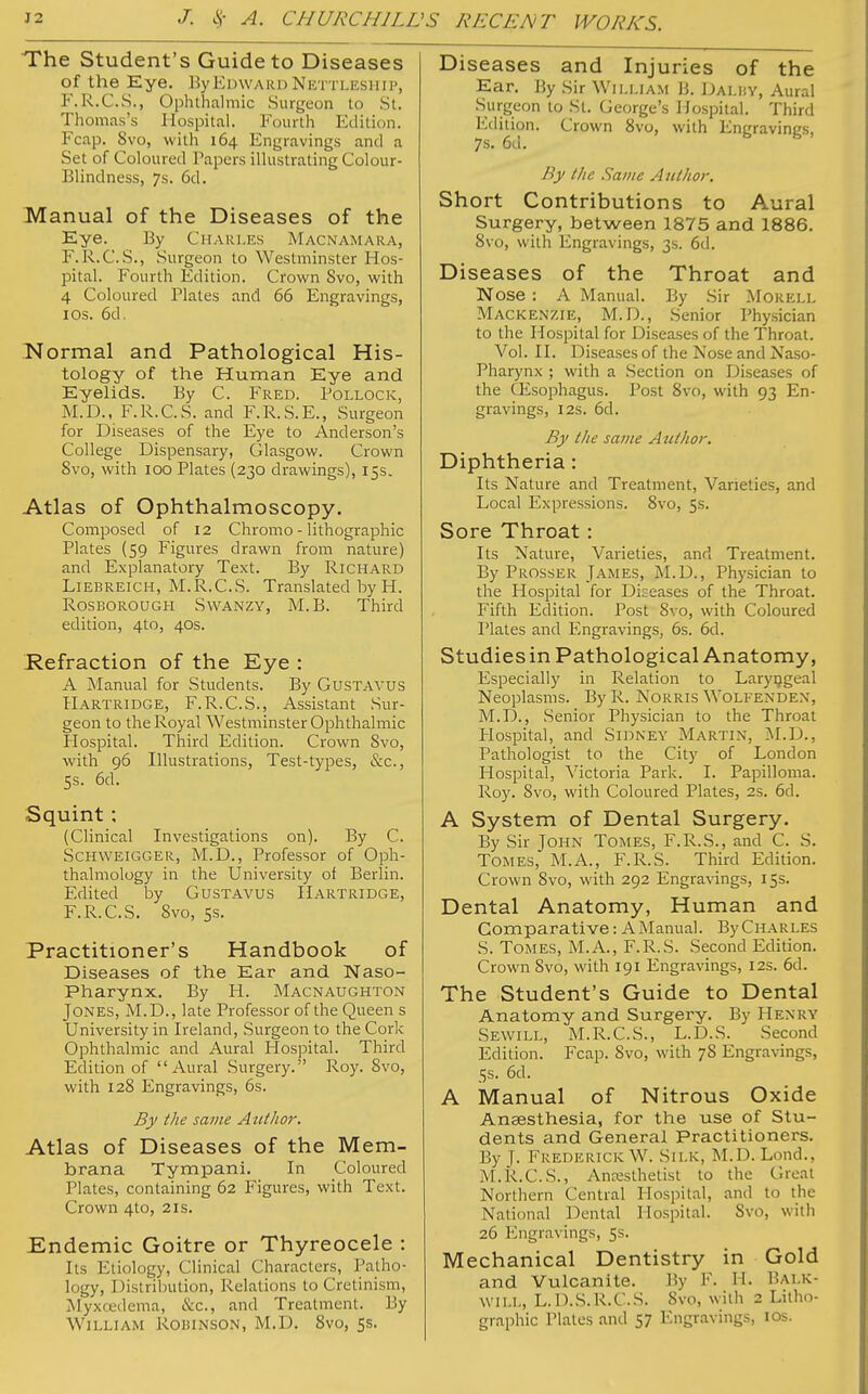 The Student's Guide to Diseases of the Eye. By Edward Nettleship, F.R.C.S., Ophthalmic Surgeon to St. Thomas's Hospital. Fourth Edition. Fcap. 8vo, with 164 Engravings and a Set of Coloured Tapers illustrating Colour- Blindness, 7s. 6d. Manual of the Diseases of the Eye. By Charles Macnamara, F.R.C.S., Surgeon to Westminster Hos- pital. Fourth Edition. Crown Svo, with 4 Coloured Plates and 66 Engravings, 1 Os. 6d. Normal and Pathological His- tology of the Human Eye and Eyelids. By C. Fred. Pollock, M.D., F.R.C.S. and F.R.S.E., Surgeon for Diseases of the Eye to Anderson's College Dispensary, Glasgow. Crown 8vo, with 100 Plates (230 drawings), 15s. Atlas of Ophthalmoscopy. Composed of 12 Chromo - lithographic Plates (59 Figures drawn from nature) and Explanatory Text. By Richard Liebreich, M.R.C.S. Translated by H. Rosborough SwANZY, M.B. Third edition, 4to, 40s. Refraction of the Eye : A Manual for Students. By GuSTAVUS Hartridge, F.R.C.S., Assistant Sur- geon to the Royal Westminster Ophthalmic Hospital. Third Edition. Crown Svo, with 96 Illustrations, Test-types, &c, 5s. 6d. Squint ; (Clinical Investigations on). By C. Schweigger, M.D., Professor of Oph- thalmology in the University of Berlin. Edited by Gustavus Hartridge, F.R.C.S. Svo, 5s. Practitioner's Handbook of Diseases of the Ear and Naso- pharynx. By PL Macnaughton Jones, M.D., late Professor of the Queen s University in Ireland, Surgeon to the Cork Ophthalmic and Aural Hospital. Third Edition of Aural Surgery. Roy. Svo, with 128 Engravings, 6s. By the same Author. Atlas of Diseases of the Mem- brana Tympani. In Coloured Plates, containing 62 Figures, with Text. Crown 4to, 21s. Endemic Goitre or Thyreocele : Its Etiology, Clinical Characters, Patho- logy, Distribution, Relations to Cretinism, Myxcedema, &c, and Treatment. By WiLLiAiM Robinson, M.D. Svo, 5s. Diseases and Injuries of the Ear. By Sir William B. Dai.hy, Aural Surgeon to St. George's Hospital. Third Edition. Crown 8vo, with Engravings, 7s. 6d. By t/te Same Author. Short Contributions to Aural Surgery, between 1875 and 1886. 8vo, with Engravings, 3s. 6d. Diseases of the Throat and Nose : A Manual. By Sir Morell Mackenzie, M.D., Senior Physician to the Hospital for Diseases of the Throat. Vol. II. Diseases of the Nose and Naso- pharynx ; with a Section on Diseases of the Oesophagus. Post 8vo, with 93 En- gravings, 12s. 6d. By the same Author. Diphtheria : Its Nature and Treatment, Varieties, and Local Expressions. 8vo, 5s. Sore Throat: Its Nature, Varieties, and Treatment. By Prosser James, M.D., Physician to the Hospital for Diseases of the Throat. Fifth Edition. Post Svo, with Coloured Plates and Engravings, 6s. 6d. Studiesin Pathological Anatomy, Especially in Relation to Laryngeal Neoplasms. ByR. Norris Wolfenden, M.D., Senior Physician to the Throat Plospital, and Sidney Martin, M.D., Pathologist to the City of London Hospital, Victoria Park. I. Papilloma. Roy. Svo, with Coloured Plates, 2s. 6d. A System of Dental Surgery. By Sir John Tomes, F.R.S., and C. S. Tomes, M.A., F.R.S. Third Edition. Crown 8vo, with 292 Engravings, 15s. Dental Anatomy, Human and Comparative: A Manual. By Charles S. Tomes, M.A., F.R.S. Second Edition. Crown Svo, with 191 Engravings, 12s. 6d. The Student's Guide to Dental Anatomy and Surgery. By Henry Sewill, M.R.C.S., L.D.S. Second Edition. Fcap. Svo, with 78 Engravings, 5s. 6d. A Manual of Nitrous Oxide Anaesthesia, for the use of Stu- dents and General Practitioners. By T- Frederick W. Silk, M.D. Lond., M.R.C.S., Anaesthetist to the (.heat Northern Central Hospital, and to the National Dental Hospital. Svo, with 26 Engravings, 5s. Mechanical Dentistry in Gold and Vulcanite. By F. H. Balk- will, L.D.S.R.C.S. Svo, with 2 Litho- graphic Plates and 57 Engravings, 10s.