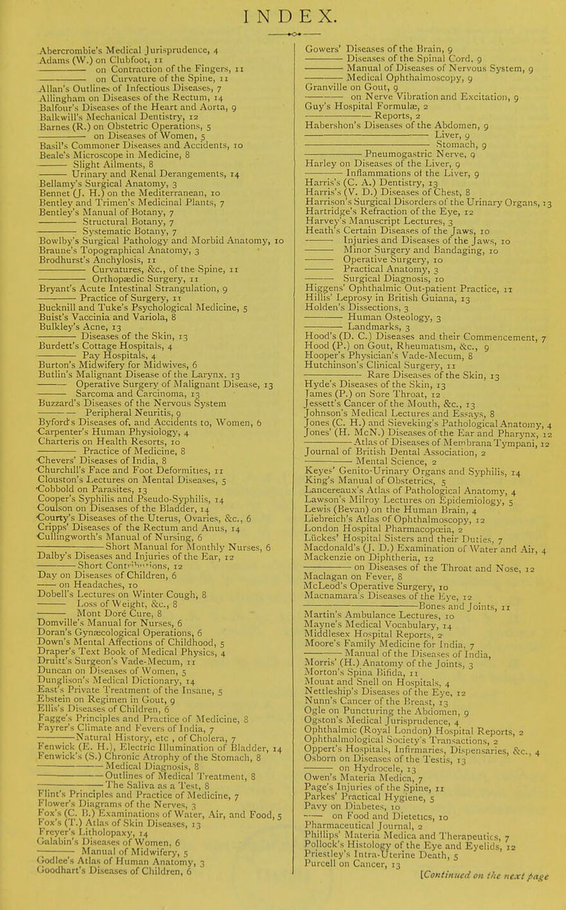 INDEX. Abercrombie's Medical Jurisprudence, 4 Adams (\V.) on Clubfoot, 11 on Contraction of the Fingers, 11 on Curvature of the Spine, 11 Allan's Outlines of Infectious Diseases, 7 Allingham on Diseases of the Rectum, 14 Balfour's Diseases of the Heart and Aorta, 9 Balkwill's Mechanical Dentistry, 12 Barnes (R.) on Obstetric Operations, 5 on Diseases of Women, 5 Basil's Commoner Diseases and Accidents, 10 Beale's Microscope in Medicine, 8 Slight Ailments, 8 Urinary and Renal Derangements, 14 Bellamy's Surgical Anatomy, 3 Bennet (J. H.) on the Mediterranean, 10 Bentley and Trimen's Medicinal Plants, 7 Bentley's Manual of Botany, 7 ■ Structural Botany, 7 Systematic Botany, 7 Bowlby's Surgical Pathology and Morbid Anatomy, 10 Braune's Topographical Anatomy, 3 Brodhurst's Anchylosis, 11 Curvatures, &c, of the Spine, 11 Orthopaedic Surgery, 11 Bryant's Acute Intestinal Strangulation, 9 Practice of Surgery, it Bucknill and Tuke's Psychological Medicine, 5 Buist's Vaccinia and Variola, 8 Bulkley's Acne, 13 Diseases of the Skin, 13 Burdett's Cottage Hospitals, 4 Pay Hospitals, 4 Burton's Midwifery for Midwives, 6 Butlin's Malignant Disease of the Larynx. 13 Operative Surgery of Malignant Disease, 13 Sarcoma and Carcinoma, 13 Buzzard's Diseases of the Nervous System Peripheral Neuritis, 9 By-ford's Diseases of, and Accidents to, Women, 6 Carpenter's Human Physiology, 4 Charteris on Health Resorts, 10 Practice of Medicine, 8 Chevers' Diseases of India, 8 Churchill's Face and Foot Deformities, 11 Clouston's Lectures on Mental Diseases, 5 -Cobbold on Parasites, 13 Cooper's Syphilis and Pseudo-Syphilis, 14 Coulson on Diseases of the Bladder, 14 Courty's Diseases of the Uterus, Ovaries, &c, 6 Cripps' Diseases of the Rectum and Anus, 14 Cullingvvorth's Manual of Nursing, 6 Short Manual for Monthly Nurses, 6 Dalby's Diseases and Injuries of the Ear, 12 Short Conti-;v' >;ons, 12 Day on Diseases of Children, 6 on Headaches, 10 Dohell's Lectures on Winter Cough, 8 Loss of Weight, &o, 8 Mont Dore Cure, 8 Domville's Manual for Nurses, 6 Doran's Gynaecological Operations, 6 Down's Mental Affections of Childhood, 5 Draper's Text Book of Medical Physics, 4 Druitt's Surgeon's Vade-Mecum, 11 Duncan on Diseases of Women, 5 Dunglison's Medical Dictionary, 14 East's Private Treatment of the Insane, 5 Ebstein on Regimen in Gout, 9 Ellis's Diseases of Children, 6 Fagge's Principles and Practice of Medicine, 8 Fayrer's Climate and Fevers of India, 7 Natural History, etc , of Cholera, 7 Fenwick (E. H.), Electric Illumination of Bladder, 14 Fenwick's (S.) Chronic Atrophy of the Stomach, 8 Medical Diagnosis, 8 Outlines of Medical Treatment, 8 —; The Saliva as a Test, 8 Flint's Principles and Practice of Medicine, 7 Flower's Diagrams of the Nerves, 3 Fox's (C. I!.) Examinations of Water, Air, and Food, 5 Fox's (T.) Atlas of Skin Diseases, 13 Freyers Litholopaxy, 14 Galabin's Diseases of Women. 6 Manual of Midwifery, 5 Godlee's Atlas of Human Anatomy, 3 Ooodhart's Diseases of Children, 6 Cowers' Diseases of the Brain, 9 Diseases of the Spinal Cord. 9 Manual of Diseases of Nervous System, 9 Medical Ophthalmoscopy, 9 Granville on Gout, 9 on Nerve Vibration and Excitation, 9 Guy's Hospital Formula;, 2 Reports, 2 Habershon's Diseases of the Abdomen, 9 —■-■ Liver, 9 Stomach, 9 Pneumogastric Nerve, q Harley on Diseases of the Liver, 9 Inflammations of the Liver, 9 Harris's (C. A.) Dentistry, 13 Harris's (V. D.) Diseases of Chest, 8 Harrison's Surgical Disorders of the Urinary Organs, 13 Hartridge's Refraction of the Eye, 12 Harvey's Manuscript Lectures, 3 Heath's Certain Diseases of the Jaws, 10 Injuries and Diseases of the Jaws, 10 Minor Surgery and Bandaging, 10 Operative Surgery, 10 Practical Anatomy, 3 Surgical Diagnosis, 10 Higgens' Ophthalmic Out-patient Practice, 11 Hillis' Leprosy in British Guiana, 13 Holden's Dissections, 3 Human Osteology, 3 Landmarks, 3 Hood's (D. C.) Diseases and their Commencement, 7 Hood (P.) on Gout, Rheumatism, &c, 9 Hooper's Physician's Vade-Mecum, 8 Hutchinson's Clinical Surgery, 11 Rare Diseases of the Skin, 13 Hyde's Diseases of the Skin, 13 Tames (P.) on Sore Throat, 12 Jessett's Cancer of the Mouth, &c, 13 Johnson's Medical Lectures and Essays, 8 Jones (C. H.) and Sieveking's Pathological Anatomy, 4 Jones' (H. McN.) Diseases of the Ear and Pharj'nx, 12 Atlas of Diseases of Membrana Tympani, 12 Journal of British Dental Association, 2 Mental Science, 2 Keyes' Genito-Urinary Organs and Syphilis, 14 King's Manual of Obstetrics, 5 Lancereaux's Atlas of Pathological Anatomy, 4 Lawson's Milroy Lectures on Epidemiology, 5 Lewis (Bevan) on the Human Brain, 4 Liebreich's Atlas of Ophthalmoscopy, 12 London Hospital Pharmacopoeia, 2 Liickes' Hospital Sisters and their Duties, 7 Macdonald's (J. D.) Examination of Water and Air, 4 Mackenzie on Diphtheria, 12 — on Diseases of the Throat and Nose, J2 Maclagan on Fever, 8 McLeod's Operative Surgery, 10 Macnamara's Diseases of the Eye, 12 ; Bones and Joints, n Martin's Ambulance Lectures, 10 Mayne's Medical Vocabulary, 14 Middlesex Hospital Reports, 2 Moore's Family Medicine for India. 7 Manual of the Diseases of India, Morris' (H.) Anatomy of the Joints. 3 Morton's Spina Bifida, 11 Mouat and Snell on Hospitals. 4 Nettleship's Diseases of the Eye, 12 Nunn's Cancer of the Breast, 1^ Ogle on Puncturing the Abdomen, 9 Ogston's Medical Jurisprudence, 4 Ophthal mic (Royal London) Hospital Reports, 2 Ophthalmological Society's Transactions, 2 Oppert's Hospitals, Infirmaries, Dispensaries, &c, 4 Osborn on Diseases of the Testis, 1 3 on Hydrocele, 13 Owen's Materia Medica, 7 Page's Injuries of the Spine, 11 Parkes' Practical Hygiene, 5 Pavy on Diabetes, 10 on Food and Dietetics, 10 Pharmaceutical Journal, 2 Phillips' Materia Medica and Therapeutics, 7 Pollock's Histology of the Eye and Eyelids, 12 Priestley's I iura-Uterine Death, 5 Purcell on Cancer, 13 {.Continued on the next page