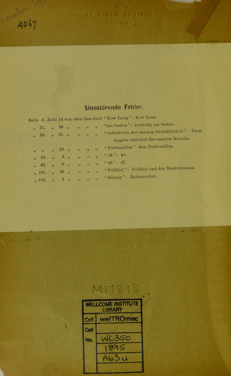 Sinnstörende Fehler. Seite 6, Zeile 14 von oben lies statt  Kow Long : Kow Loon.  am besten : vorläufig am besten.  entbehrten der exacten Gründlichkeit '*: Diese Angabe entbehrt der exacten Beweise.  Pestbacillen  dem Pestbacillus. 45: 46. 46: 47.  Follikel  : Follikel und der Marksnbstanz.  Balken  : Balkenzellen. 99 21, „ 28 ii Ii 99 99 J» 22, „ 21 9t ji 9% >> » >> 22 II i$ ty 9t tt 43, „ 6 99 99 99 V 99 45, „ 9 99 » 99 n 101, „ 26 1» yt 99 1t )> 102, „ 3 tt »* 99 Jt WELLCOME INSTITUTE LIBRARY Co. wefTROmec Call Mo. \aIC350