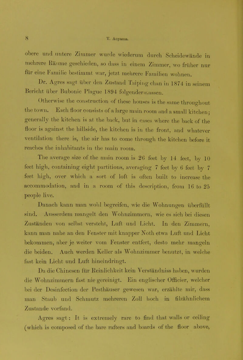 obere und untere Zimmer wurde wiederum durch Scheidewände in mehrere Räume geschieden, sodass in einem Zimmer, wo früher nur für eine Familie bestimmt war, jetzt mehrere Familien wohnen. Dr. Agres sagl über den Zustand Taipiug chan in 1874 in seinem Bericht über Bubonic Plague 1894 folgendermassen. Otherwise the construction of these houses is the same throuo-houl the town. Each floor consists of a large main room and a smalJ kitchen- generally the kitchen is at the back, but in cases where the back of the floor is against the hillside, the kitchen is in the front, and whatever Ventilation there is, the air has to come through the kitchen before it reaches the inhabitants in the main room. The average size of the innin room is 2G feet by 14 feet, by 10 feet high, containing eight partitions, averaging 7 feet by (J feet by 7 feet high, over which a sort of loft is often built to increase the accommodation, and in a room of this description, from 16 to 25 people live. Danach kann man wohl begreifen, A\ie die Wohnungen überfüllt sind. Ausserdem mangelt den Wohnzimmern, wie es sich bei diesen Zuständen von selbst versteht, Luft und Licht. In den Zimmern, kann man nahe an den Fenster mit knapper Noth etwa Luft und Licht bekommen, aber je weiter vom Fenster entfert, desto mehr mangeln die beiden. Auch werden Keller als Wohnzimmer benutzt, in welche fast kein Licht und Luft hineindringt. Da die Chinesen für Reinlichkeit kein Verständniss haben, \\ urden die Wohnzimmern fast nie gereinigt. Ein englischer Ofncier, welcher bei der Desinfection der Pesthäuser gewesen war, erzählte mir, dass man Staub und Schmutz mehreren Zoll hoch in filzähnlichem Zustande vorfand. Agres sagl : It is extremely rare to find that walls or ceiling (which is composed of the bare rafters and boards of the floor above,