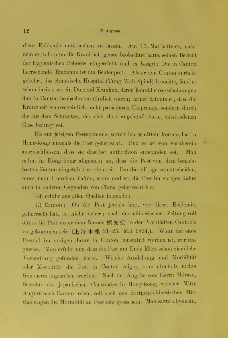 diese Epidemie untersuchen zu lassen. Am 10. Mai hatte er, nach- dem er in Canton die Krankheit genau beobachtet hatte, seinen Bericht der hygienischen Behörde eingereicht und es besagt: Die in Canton herrschende Epidemie ist die Beulenpest. Als er von Canton zurück- gekehrt, das chinesische Hospital (Tung Wah Spital) besuchte, fand er schon darin etwa ein Dutzend Kranken, deren Krankheitserscheinungen den in Canton beobachteten ähnlich waren; ferner batonte er, dass die Krankheit wahrscheinlich nicht parasitären Ursprungs, sondern durch die aus dem Schmutze, der sich dort angehäuft hatte, entstandenen Gase bedingt sei. Bis zur jetzigen Pestepidemie, soweit ich ermitteln konnte, hat in Hong-kong niemals die Pest geherrscht. Und es ist von vornherein auszuschliessen, dass sie daselbst authochton entstanden sei. Man nahm in Hong-kong' allgemein an, dass die Pest von dem benach- harten Canton eingeführt worden sei. Um diese Frage zu entscheiden, muss man Umschau halten, wann und wo die Pest im vorigen Jahre auch in anderen Gegenden von China geherrscht hat. Ich erfuhr aus allen Quellen folgende : 1.) Canton : Ob die Pest jemals hier, vor dieser Epidemie, geherrscht hat, ist nicht sicher ; nach der chinesischen Zeitung soll öfters die Pest unter dem Namen Ü 2e in den Vorstädten Canton's vorgekommen sein (± U ^ # 21-23. Mai 1894.). Wann der erste Pestfall im vorigen Jahre in Canton constatirt worden ist, war im- gewiss. Man erfuhr nur, dass die Pest am Ende März schon ziemliche Verbreitung gefunden hatte. Welche Ausdehung und Moria litüt oder Mortalität die Pest in Canton zeigte, kann ebenfalls nichts Genaueres angegeben werden. Nach der Angabe vom Herrn Shirasu, Secretär des japanischen Consulates in Hong-kong, welcher Mitte August nach Canton reiste, soll nach den dortigen chinesischen Mit- theilungen die Mortalität an Pest sehr gross sein. Man sagte allgemein,