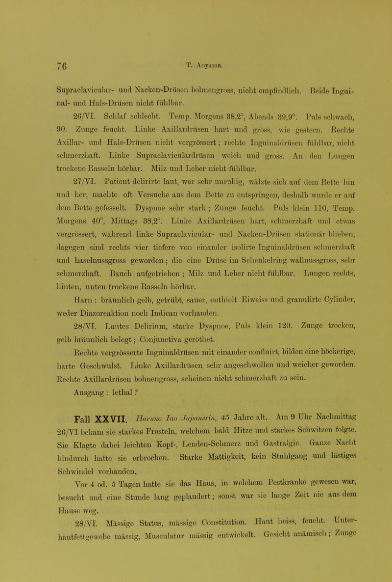 Supraclavicnlar- und Nacken-Drüsen bohnengross, nicht empfindlich. Beide Ingui- nal- und Hals-Drüsen nicht fühlbar. 26/VI. Schlaf schlecht. Temp. Morgens 88,2°, Abends 39,9°. Puls schwach, 90. Zunge feucht. Linke Axillardrüsen hart und gross, wie gestern. Rechte Axillar- und Hals-Drüsen nicht vergrössert; rechte Inguinaldrüsen fühlbar, nicht schmerzhaft. Linke Supraclaviculardrüsen weich und gross. An den Lungen trockene Bassein hörbar. Milz und Leber nicht fühlbar. 27/VL Patient delirirte laut, war sehr unruhig, wälzte sicli auf dem Bette hin und her, machte oft Versuche aus dem Bette zu entspringen, deshalb wurde er auf dem Bette gefesselt. Dyspnoe sehr stark ; Zunge feucht. Puls klein 110, Temp. Morgens 40°, Mittags 38,2°. Linke Axillardrüsen hart, schmerzhaft und etwas vergrössert, während linke Supraclavicnlar- und Nacken-Drüsen stationär blieben, dagegen sind rechts vier tiefere von einander isolirte Inguinaldrüsen schmerzhaft und hasehmssgross geworden; die eine Drüse im Schenkelring wallnussgross, sehr schmerzhaft. Bauch aufgetrieben ; Milz und Leber nicht fühlbar. Lungen rechts, hinten, unten trockene Rasseln hörbar. Harn : bräunlich gelb, getrübt, sauer, enthielt Eiweiss und granulirte Cylinder, weder Diazoreaktion noch Indican vorhanden. 28/VI. Lautes Delirium, starke Dyspnoe, Puls klein 120. Zunge trocken, gelb bräunlich belegt; Con junctiva geröthet. Rechte vergrösserte Inguinaldrüsen mit einander confluirt, bilden eine höckerige, harte Geschwulst. Linke Axillardrüsen sehr angeschwollen und weicher geworden. Rechte Axillardrüsen bohnengross, scheinen nicht schmerzhaft zu sein. Ausgang: lethal ? Fall XXVII. Hdriino Tno Japanerin, 45 Jahre alt. Am 9 Ulu- Nachmittag 20/VI bekam sie starkes Frostein, welchem bald Hitze und starkes Schwitzen folgte. Sie Klagte dabei leichten Kopf-, Lenden-Schmerz und Gastralgie. Ganze Nacht hindurch hatte sie erbrochen. Starke Mattigkeit, kein Stuhlgang und lästiges Schw ii idel vor]landen. Vor 4 od. 5 Tagen hatte sie das Haus, in welchem Pestkranke gewesen war, besucht und eine Stunde lang geplaudert; sonst war sie lange Zeit nie aus dem Hause weg. 28/VI. Massige Status, massige Constitution. Haut heiss, feucht. Unter- hautfettgewebe massig, Musculatur massig entwickelt. Gesicht anämisch; Zunge