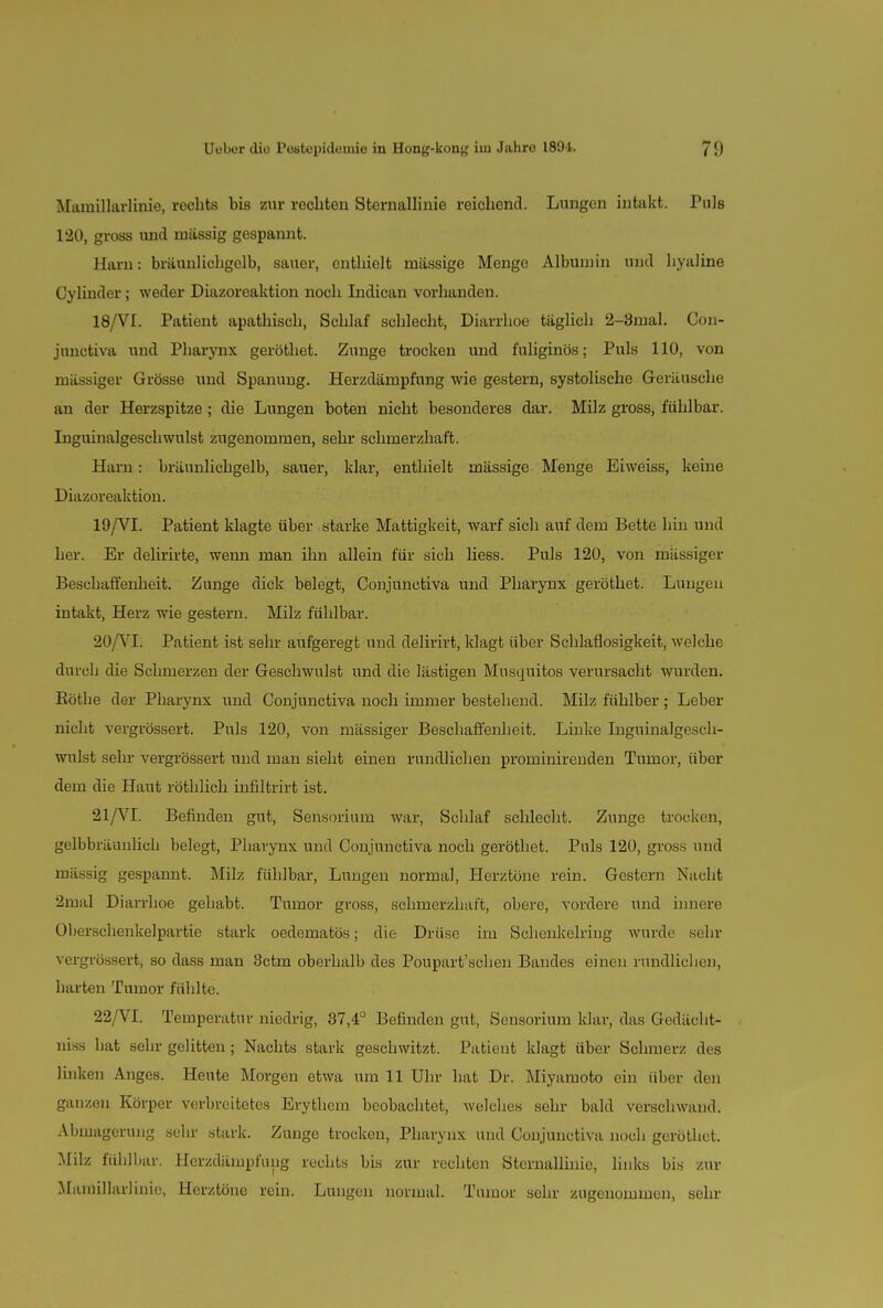 Mainillarlinie, rechts bis zur rechten Sternallinie reichend. Lungen intakt. Puls 120, gross und massig gespannt. Harn: bräunlichgelb, sauer, enthielt massige Menge Albumin und hyaline Cylinder; weder Diazoreaktion noch Indican vorhanden. 18/VI. Patient apathisch, Schlaf schlecht, Diarrhoe täglich 2-3mal. Con- junctiva und Pharynx geröthet. Zunge trocken und fuliginös; Puls 110, von massiger Grösse und Spanung. Herzdämpfung wie gestern, systolische Geräusche an der Herzspitze; die Lungen boten nicht besonderes dar. Milz gross, fühlbar. Inguinalgeschwulst zugenommen, sehr schmerzhaft. Harn: bräunlichgelb, sauer, klar, enthielt mässige Menge Eiweiss, keine Diazoreaktion. 19/VI. Patient klagte über starke Mattigkeit, warf sich auf dem Bette hin und her. Er delirirte, wenn man ihn allein für sich Hess. Puls 120, von massiger Beschaffenheit. Zunge dick belegt, Conjunctiva und Pharynx geröthet. Lungen intakt, Herz wie gestern. Milz fühlbar. 20/VL Patient ist sehr aufgeregt und delirirt, klagt über Schlaflosigkeit, welche durch die Schmerzen der Geschwulst und die lästigen Musquitos verursacht wurden. Eöthe der Pharynx und Conjunctiva noch immer bestehend. Milz fühlber; Leber nicht vergrössert. Puls 120, von massiger Beschaffenheit. Linke Liguinalgesch- wulst sehr vergrössert und man sieht einen rundlichen prominirenden Tumor, über dem die Haut röthlich infiltrirt ist. 21/VI. Befinden gut, Sensorium war, Schlaf schlecht. Zunge trocken, gelbbräunlich belegt, Pharynx und Conjunctiva noch geröthet. Puls 120, gross und mässig gespannt. Milz fühlbar, Lungen normal, Herztöne rein. Gestern Nacht 2mal Diarrhoe gehabt. Tumor gross, schmerzhaft, obere, vordere und innere Oberschenkelpartie stark oedematös; die Drüse im Schenkelriug wurde sehr vergrössert, so dass man 3ctm oberhalb des Poupart'schen Bandes einen rundlichen, harten Tumor fühlte. 22/VI. Temperatur niedrig, 87,4° Befinden gut, Sensorium klar, das Gedächt- nis hat sehr gelitten; Nachts stark geschwitzt. Patient klagt über Schmerz des linken Anges. Heute Morgen etwa um 11 Uhr hat Dr. Miyamoto ein über den ganzen Körper verbreitetes Erythem beobachtet, welches sehr bald verschwand. Abmagerung sehr stark. Zunge trocken, Pharynx und Conjunctiva noch geröthet. Milz fühlbar. Hcrzdämpfung rechts bis zur rechten Sternallinie, links bis zur Mainillarlinie, Herztöne rein. Lungen normal. Tumor sehr zugenommen, sehr