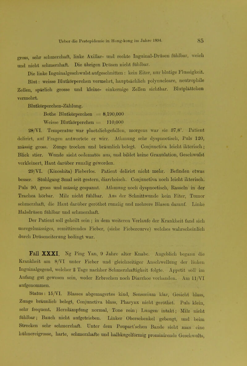 gross, sehr schmerzhaft, linke Axillar- und rechte Inguinal-Drüsen fühlbar, weich und nicht schmerzhaft. Die übrigen Drüsen nicht fühlbar. Die linke Ingninalgeschwulst aufgeschnitten : kein Eiter, nur blutige Flüssigkeit. Blut: weisse Blutkörperchen vermehrt, hauptsächlich poJynucleare, neutrophile Zellen, spärlich grosse und kleine- einkernige Zellen sichtbar. Blutplättchen vermehrt. Blutkörperchen-Zählung. Bothe Blutkörperchen = 8,190,000 Weisse Blutkörperchen = 110,000 28/VI. Temperatur war plaetzlichgefallen, morgens war sie 37,83. Patient delivirfc, auf Fragen antwortete er wirr. Athinung sehr dyspnoetiscb, Puls 120, mässig gross. Zunge trocken und bräunlich belegt. Conjunctiva leicht ikteiisch ; Blick stier. Wunde sieht oedematös aus, und bildet keine Granulation, Geschwulst verkleinert, Haut darüber runzlig geworden. 29/VI. (Kinoshita) Fieberlos. Patient delirirt nicht mehr. Befinden etwas besser. Stuhlgang 3mal seit gestern, diarrhoisch. Conjunctiva noch leicht ikterisch. Puls 90, gross und mässig gespannt. Athmung noch dyspnoetiscb, Rasseln in der Trachea hörbar. Milz nicht fühlbar. Aus der Schnittwunde kein Eiter, Tumor schmerzhaft, die Haut darüber geröthet runzlig und mehrere Blasen darauf. Linke Halsdrüsen fühlbar und schmerzhaft. Der Patient soll geheilt sein ; in dem weitereu Verlaufe der Krankheit fand sich unregelmässigcs, remittirendes Fieber, (siehe Fiebercurve) welches wahrscheinlich durch Drüseneiterung bedingt war. Fall XXXI. Ng Ping Yan, 9 Jahre alter Knabe. Angeblich begann die Krankheit am 8/VI unter Fieber und gleichzeitiger Anschwellung der linken Inguinalgegend, welcher 2 Tage nachher Schmerzhaftigkeit folgte. Appetit soll im Anfang gut gewesen sein, weder Erbrechen noch Diarrhoe vorhanden. Am 11 VI aufgenommen. Status: 15/V1. Blasses abgemagertes kind, Sensorium klar, Gesicht blass, Zunge bräunlich belegt, Conjunctiva blass, Pharynx nicht geröthet. Puls klein, sein- frequent. Herzdämpfung normal, Tone rein; Lungen intakt; Milz nicht fühlbar; Bauch nicht aufgetrieben. Linker Oberschenkel gebeugt, und beim Strecken sehr schmerzhaft. Unter dem Poupart'schen Bande sieht man eine bühuereigrosse, harte, schmerzhafte und halbkugelfürmig prominirende Geschwults,