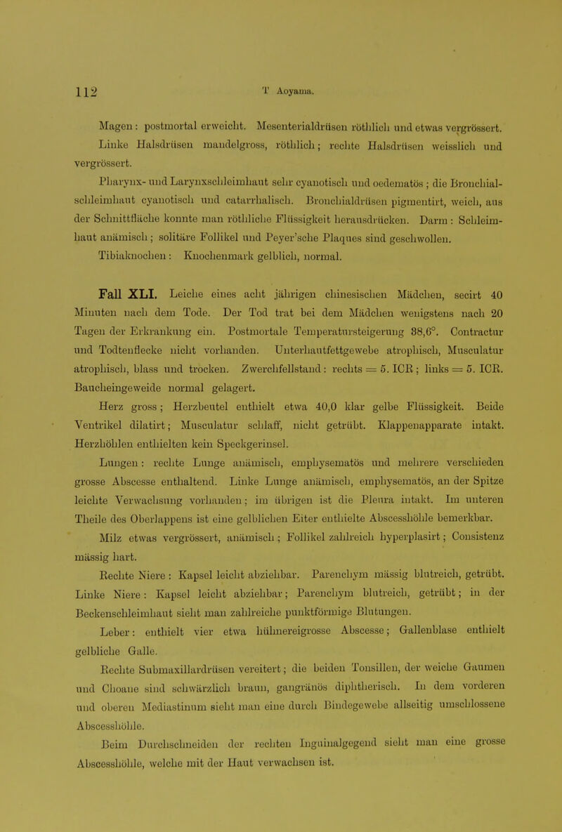 Magen : postmortal erweicht. Mesenterialdrüsen röthlich und etwas vergrössert. Linke Halstlriisen mandelgross, röthlich; rechte Halsdriisen weisslich und vergrössert. Pharynx- und Larynxschleimhaut sehr cyanotisch und oedematös ; die Bronchial- schleimhaut cyanotisch und catarrhalisch. Bronchialdriisen pigmentirt, weich, aus der Schnittfläche konnte man röthliche Flüssigkeit herausdrücken. Darm : Schleim- haut anämisch; solitäre Follikel und Peyer'sche Plaques sind geschwollen. Tibiaknochen: Knochenmark gelblich, normal. Fall XLI. Leiche eines acht jährigen chinesischen Mädchen, secirt 40 Minuten nach dem Tode. Der Tod trat bei dem Mädchen wenigstens nach 20 Tagen der Erkrankung ein. Postmortale Temperatursteigerang 88,6°. Contractur und Todtenflecke nicht vorhanden. Unterhautfettgewebe atrophisch, Musculatur atrophisch, blass und trocken. Zwerchfellstand : rechts = 5. PCR : links = 5. ICB. Baucheingeweide normal gelagert. Herz gross; Herzbeutel enthielt etwa 40,0 klar gelbe Flüssigkeit. Beide Ventrikel dilatirt; Musculatur schlaff, nicht getrübt. Klappenapparate intakt. Herzhöhlen enthielten kein Speckgerinsel. Lungen: rechte Lunge anämisch, emphysematös und mehrere verschieden grosse Abscesse enthaltend. Linke Lunge anämisch, emphysematös, an der Spitze leichte Verwachsung vorhanden; im übrigen ist die Pleura intakt. Im unteren Theile des Oberlappens ist eine gelblichen Eiter enthielte Abscesshöhle bemerkbar. Milz etwas vergrössert, anämisch ; Follikel zahlreich hyperplasirt; Consistenz mässig hart. Rechte Niere : Kapsel leicht abziehbar. Parenchym mässig blutreich, getrübt. Linke Niere: Kapsel leicht abziehbar; Parenchym blutreich, getrübt; in der Beckenschleimhaut sieht man zahlreiche punktförmige Blutungen. Leber: enthielt vier etwa hühnereigrosse Abscesse; Gallenblase enthielt gelbliche Galle. Rechte Submaxillardrüsen vereitert; die beiden Tonsillen, der weiche Gaumen und Choaue sind schwärzlich braun, gangränös diphtherisch. In dem vorderen und oberen Mediastinum sieht man eine durch Bindegewebe allseitig umschlossene Abscesshöhle. Beim Durchschneiden der rechten Inguinalgegend sieht man eine grosse Abscesshöhle, welche mit der Haut verwachsen ist.
