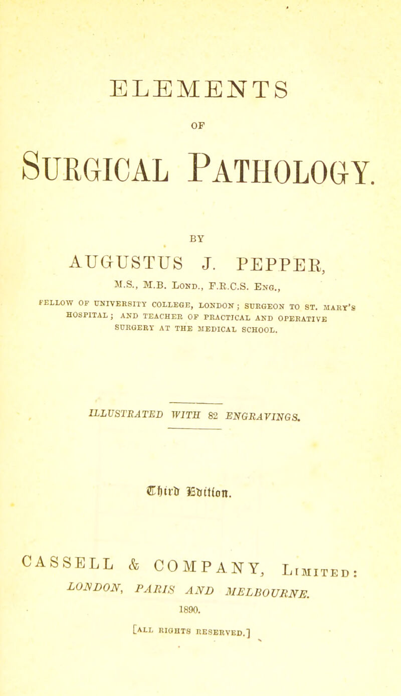 ELEMENTS OF Surgical Pathology. BY AUGUSTUS J. PEPPEE, M.S., M.B. LOKD., F.E.C.S. Eng., f-ELLOW OF UNIVERSITY COLLEGE, LONDON ; STJEGEON TO ST. W HOSPITAL ; AND TEACHER OP PRACTICAL AND OPERATIVE SURGERY AT THE MEDICAL SCHOOL. ILLUSTRATED WITH 82 ENGRAVINGS. CASSELL & COMPANY, Lim LOUDON, PARIS AND MELBOURNE. 1890. [all rights resbuved.]