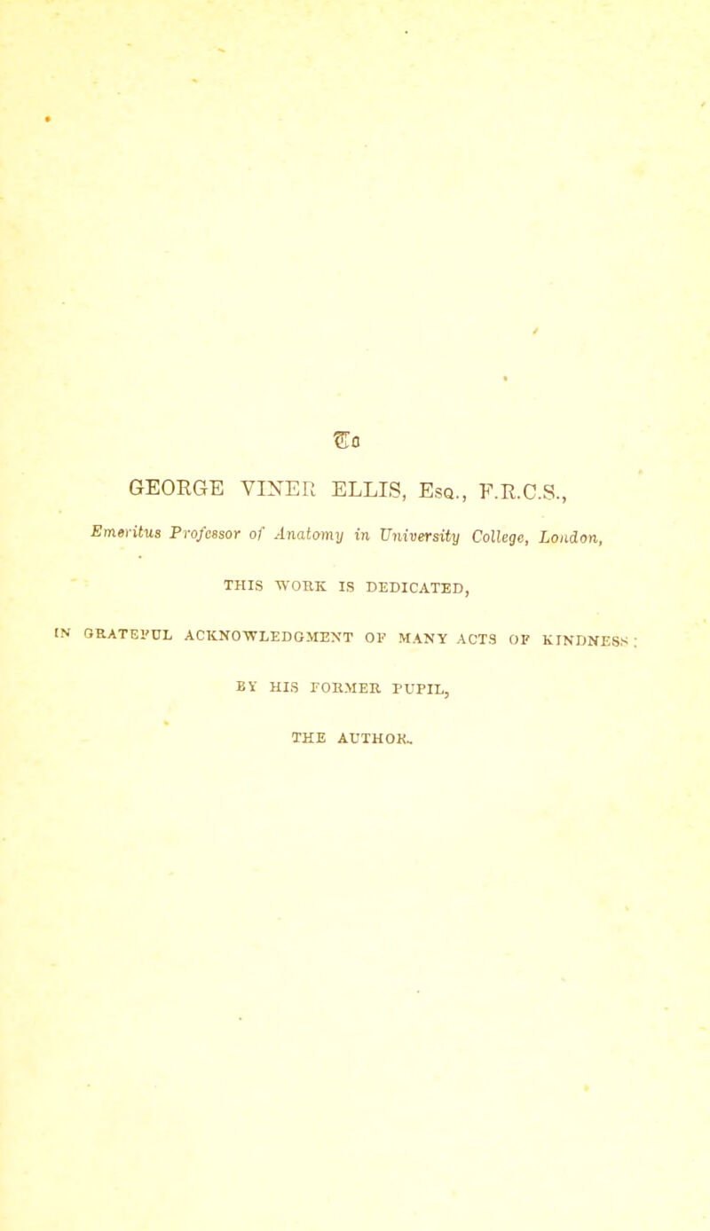 ^0 GEORGE VINER ELLIS, Esq., F.E.C.S., Emeritus Professor of Anatomy in University College, London, THIS WORK IS DEDICATED, ORATEl'UL ACKNO-WLEDGMENT OF MANY ACTS OF KINDNESS BY HIS foemeu pupil, THE AUTHOK,