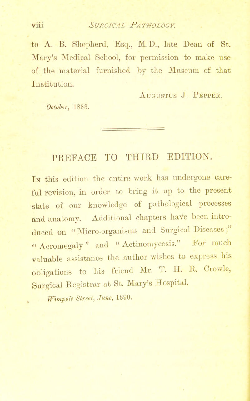 to A. B. Slieplierd, Esq., M.D., late Deau of St. Mary's Medical School, for permission to make use of the material furnished by the Museum of that Institution. Augustus J. Pepper. October, 1883. PEEFACE TO THIRD EDITION. In this edition the entire woi'k has undergone care- ful revision, in order to bring it up to the present state of our knowledge of pathological processes and anatomy. Additional chapters have been intro- duced on  Micro-organisms and Surgical Diseases Acromegaly and Actinomycosis. For much valuable assistance the author wi-shes to exju-ess his obligations to his friend Mr. T. H. R. OroNvle, Surgical Registrar at St. Mary's Hospitid. TFimpolc SLrcvl, June, 1890.