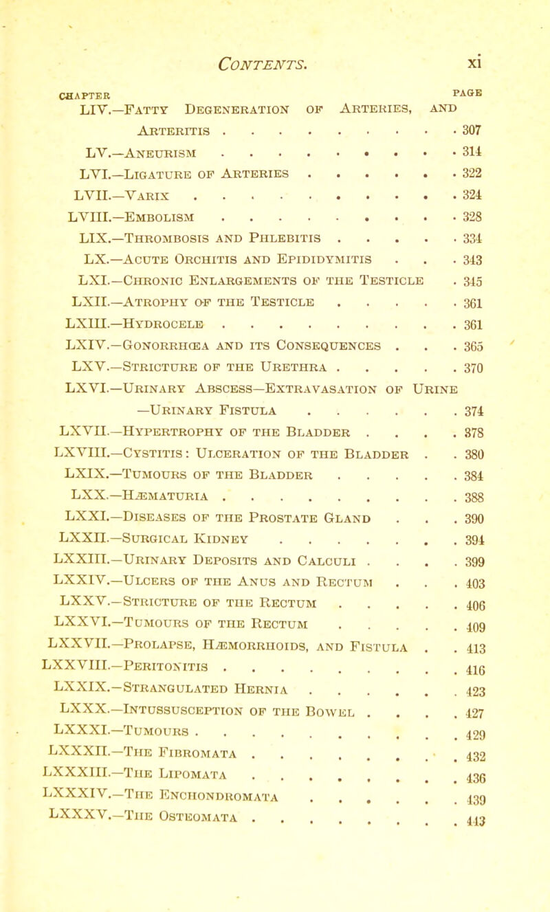 CHAPTER PAGE LIT.—Fatty Degeneration of Artekies, and Arteritis 307 LV.—Aneurism 314 LVL—Ligature of Arteries 322 LVII.—Varix 324 LVin.—Embolism 328 LIX.—Thrombosis and Phlebitis 334 LX.—Acute Orchitis and Epididymitis . . .343 LXI.—Chronic Enlargements of the Testicle . 345 LXII.—Atrophy o-p the Testicle 361 LXUI.—Hydrocele 361 LXIV.—GONORRHCEA AND ITS CONSEQUENCES . . .365 LXV.—Stricture of the Urethra 370 LXVI.—Urinary Abscess—Extravasation of Urine —Urinary Fistui^a 374 LXVII.—Hypertrophy of the Bladder .... 878 LXVHL—Cystitis : Ulceration of the Bladder . . 380 LXIX.—Tumours of the Bladder 384 LXX.—Hematuria 388 LXXI.—Diseases op the Prostate Gland . . .390 LXXn.—Surgical Kidney 394 LXXIII.—Urinary Deposits and Calculi . . . .399 LXXIV.—Ulcers of the Anus and Rectum . . .403 LXXV.—Stricture of the Rectum 4^06 LXXVI.—Tumours of the Rectum 409 LXXVn.—Prolapse, Hemorrhoids, and Fistula . . 413 LXXVIII.—Peritonitis 4ig LXXIX.—Strangulated Hernia 423 LXXX.—Intussusception op the Bowel . . . .427 LXXXI.—Tumours 429 LXXXn.—The Fibromata .432 LXXXIII.—The Lipomata 43g LXXXIV.—The Enchondhomata 439 LXXXV.—The Osteomata 443