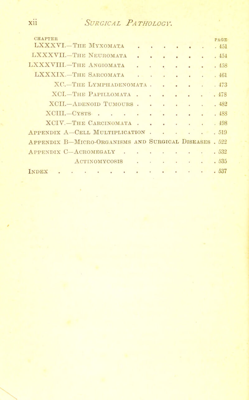 CHAPTER PAGE LXXXVI.—The Myxomata 151 LXXXVII.—The Neuromata 451 LXXXVIII.—The Angiomata 158 LXXXIX.—The Sarcomata 161 XC—The Lymphadenomata 173 XCL—The Papillomata 178 XCIL—AuENOiD TojrouRS 482 XCIII.—Cysts 188 XCIV.—The Carcinomata 198 Appendix A—Cell Multiplication 519 Appendix B—Micro-Okganisms and Sukgical Diseases . 522 Appendix C—Acromegaly 532 Actinomycosis 535