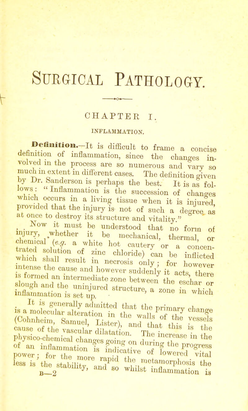 CHAPTER I. INFLAMMATION. »efi«,ti«n.-It IS difficult to frame a concise defanition of inflammation, since the changes in- volved m the process are so numerous and vary so much m extent in different cases. The deUnition /iven by Dr. Sanderson is perhaps the best. It is as fol- lows: Inflammation is the succession of changes provided that the injury is- not of such a degree as at once to destroy its structure and vitality  ' . , Now It must be understood that no form of mj^T' .^l^ether it be mechanical, thermal, or faatecl solution of zinc chloride) can be inflicted which shall result in necrosis only; for however intense the cause and however suddenW it acts lwp IS formed an intermediate zone betwee/ tie eSh*? or ^i^^the^^^^^^ is a^ia:ji^^^ tS:*^s& ''-f (Cohnheim, Samuel, Lister) and ttt .1 ^'''f'