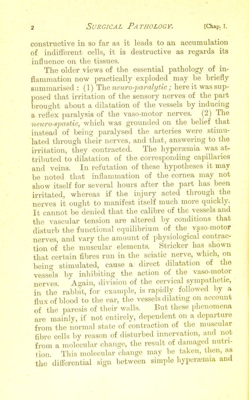 constructive in so far as it leads to an accumulation of indifferent cells, it is destructive as regards its influence on the tissues. The older views of the essential pathology of in- flammation now practically exploded may be briefly summarised : (1) The neuro-paralytic ; here it was sup- posed that irritation of the sensory nerves of the part brought about a dilatation of the vessels by inducing a reflex paralysis of the vaso-motor nerves. (2) The neuro-spastic, which was grounded on the belief that instead of being paralysed the arteries were stimu- lated through their nerves, and that, answering to the irritation, they contracted. The hypersemia was at- tributed to dilatation of the corresponding capillaries and veins. In refutation of these hypotheses it may be noted that inflammation of the cornea may not show itself for several hours after the part has been irritated, whereas if the injury acted through the nerves it ousjht to manifest itself much more quickly. It cannot be^denied that the calibre of the vessels and the vascular tension are altered by conditions that disturb the functional equilibriuQi of the vaso-motor nerves, and vary the amount of physiological contrac- tion of the muscular elements. Strieker has shown that certain fibres run in the sciatic nerve, which, on bein<^ stimulated, cause a direct dilatation ot the vessels by inhibiting the action of the vaso-motor nerves Again, division of the cervical sympathetic, in the rabbit, for example, is rapidly followed by a flux of blood to the ear, the vessels dilating on account of the paresis of tlieir walls. But these phenomena are mainly, if not entirely, dependent on a departure from the normal state of contraction of the m.iscular fibre cells by reason of disturbed innervation, and not from a molecular change, the result of damaged nutri- tion This molecular change may be taken, then, as the dilibrential sign between simple hypera^mia and