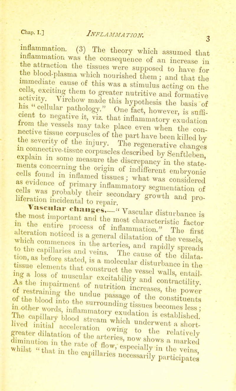 Chap. I.] Inflammation: o infla^^^*'°''■ ^^l, ^^^ ^^^'^ ^^^'^^d that nflammation was the consequence of an increase in the attraction the tissues were supposed to have for the blood-plasma which nourished tliem : and that the minediate cause of this was a stimulus acting on the Svitv * *° ^^ formative hk < ^ii ,^^^<=^^07,madethis hypothesis the basis of his  cellular pathology. One fact, however, is suffi- cient o negative it, viz. that inflammatory e;udation from the vessels may take place even when the con ~ct4-ti^ 2;£.J^-^^^ explain in some measure the discrepancy in the state' cells found in inflamed tissues; what was considered of restra nine/ the nndnp ..n ^^reases, the power of the blood fnto the s n-^ ^ T^^ '^^ constituents in other Jr u V^^^^^^ l^^^omes less ; The capillary bC X*^^^^^ i« established.' lived mitial^ecdl^trolt' ^ T^'^'r''^''- greater dilatation of the arterIes°now 2 cbmmution in the rate of fln ' .^^ ^ marked ^hiht that in the .ni hu-, ' ''^''^ ^'^i^^. tilt capillaues necessarily participates