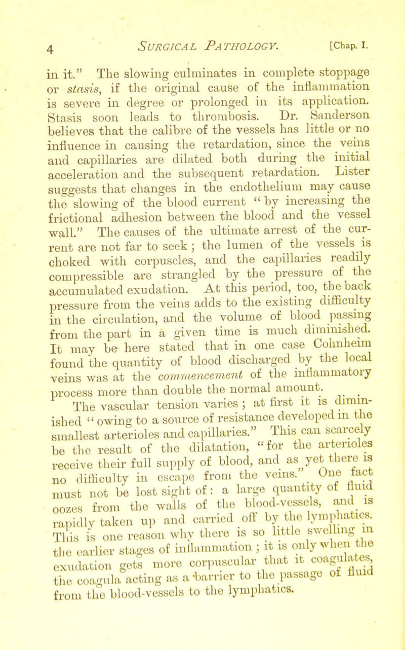 in it. The slowing culminates in complete stoppage or stasis, if the original cause of the inflammation is severe in degree or prolonged in its application. Stasis soon leads to thrombosis. Dr. Sanderson believes that the calibre of the vessels has little or no influence in causing the retardation, since the veins and capillaries are dilated both during the initial acceleration and the subsequent retardation. Lister suggests that changes in the endothelium may cause the slowing of the blood current  by increasing the frictional adhesion between the blood and the vessel wall. The causes of the ultimate arrest of the cur- rent are not far to seek; the lumen of the vessels is choked with corpuscles, and the capillaries readily compressible are strangled by the pressure of the accumulated exudation. At this period, too, the back pressure from the veins adds to the existing difficulty in the circulation, and the volume of blood passing from the part in a given time is much dimmished. It may be here stated that in one case Cohnhemi found the quantity of blood discharged by the local veins was at the commencement of the mflammatory process more than double the normal amount. _ The vascular tension varies ; at fii'st it is dimin- ished  owing to a source of resistance developed m the smallest arterioles and capillaries. This can scarcely be the result of the dilatation, for the arterioles receive their full supply of blood, and as yet there is no difficulty in escape from the veins. One tact must not be lost sigl.t of: a large quantity of f^uid oozes from the walls of the blood-vessels, and is rapidly taken up and carried ofi' by the lymphatics. This is one reason why there is so little swe hug m the earlier stages of inllammation ; it is only when the exudation gets more corpuscular that it coagulaf.s the coagula acting as a'barrier to the passage of fliud from the blood-vessels to the lymphatics.