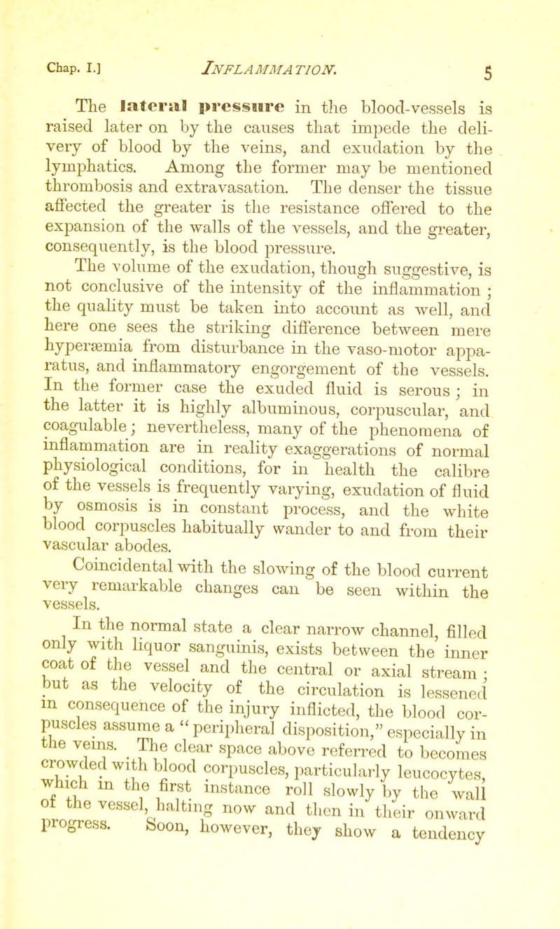 The lateral pressure in the blood-vessels is raised later on by the causes that impede the deli- very of blood by the veins, and exudation by the lymphatics. Among the former may be mentioned thrombosis and extravasation. The denser the tissue affected the greater is the resistance offered to the expansion of the walls of the vessels, and the gi'eater, consequently, is the blood pressure. The volume of the exudation, though suggestive, is not conclusive of the intensity of the inflammation ; the quality must be taken into account as well, and here one sees the striking difference between mere hypersemia from disturbance in the vaso-motor appa- ratus, and inHammatory engorgement of the vessels. In the former case the exuded fluid is serous ; in the latter it is highly albumuious, corpuscular, and coagulable; nevertheless, many of the phenomena of inflammation are in reality exaggerations of normal physiological conditions, for in health the calibre of the vessels is frequently varying, exudation of fluid by osmosis is in constant process, and the white blood corpuscles habitually wander to and from their vascular abodes. Coincidental with the slowing of the blood current very remarkable changes can be seen within the vessels. In the normal state a clear narrow channel, filled only with liquor sanguinis, exists between the' inner coat of the vessel and the central or axial stream • but as the velocity of the circulation is lessened m consequence of the injury inflicted, the blood cor- puscles assume a peripheral disposition, especially in the veins. _ The clear space above referred to becomes crowded with blood corpuscles, particularly leucocytes, which m the first instance roll slowly by tlie wall of the vessel, halting now and then in their onward progress. feoon, however, they show a tendency