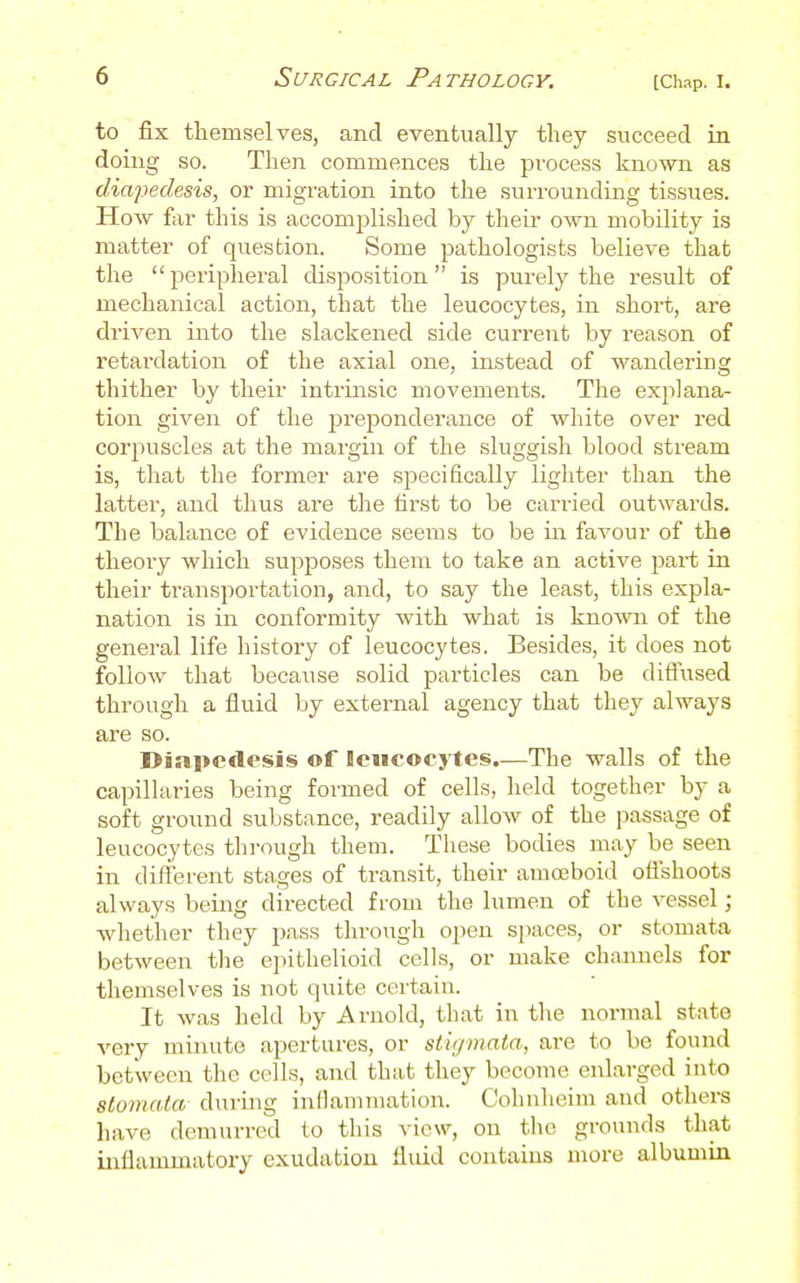 to fix themselves, and eventually they succeed in doing so. Then commences the process known as diapedesis, or migration into the surrounding tissues. How for this is accomplished by their own mobility is matter of question. Some pathologists believe that the peripheral disposition is purely the result of mechanical action, that the leucocytes, in short, are driven into the slackened side current by reason of retardation of the axial one, instead of wandering thither by their intrinsic movements. The explana- tion given of the prejDonderance of white over red corpuscles at the margin of the sluggish blood stream is, that the former are specifically lighter than the latter, and thus are the tirst to be carried outwards. The balance of evidence seems to be in favour of the theory which supposes them to take an active part in their transportation, and, to say the least, this expla- nation is in conformity with what is known of the general life history of leucocytes. Besides, it does not follow that because solid particles can be diffused through a fluid by external agency that they always are so. Diapedesis of leiicocj'tes.—The walls of the capillaries being formed of cells, held together by a soft ground substance, readily allow of the passage of leucocytes through them. These bodies may be seen in different stages of transit, their amoeboid offshoots always being directed from the lumen of the vessel ; whether they pass through open si)aces, or stomata between the epithelioid cells, or make chaiuiels for themselves is not quite certain. It was held by Arnold, that in the normal state very minute apertures, or stiffmata, are to be found between the cells, and th;i,t they become enlarged into slomata during inOammation. Cohnheim and others have demurred to this view, on the grounds that inflammatory exudation fluid contains more albumin