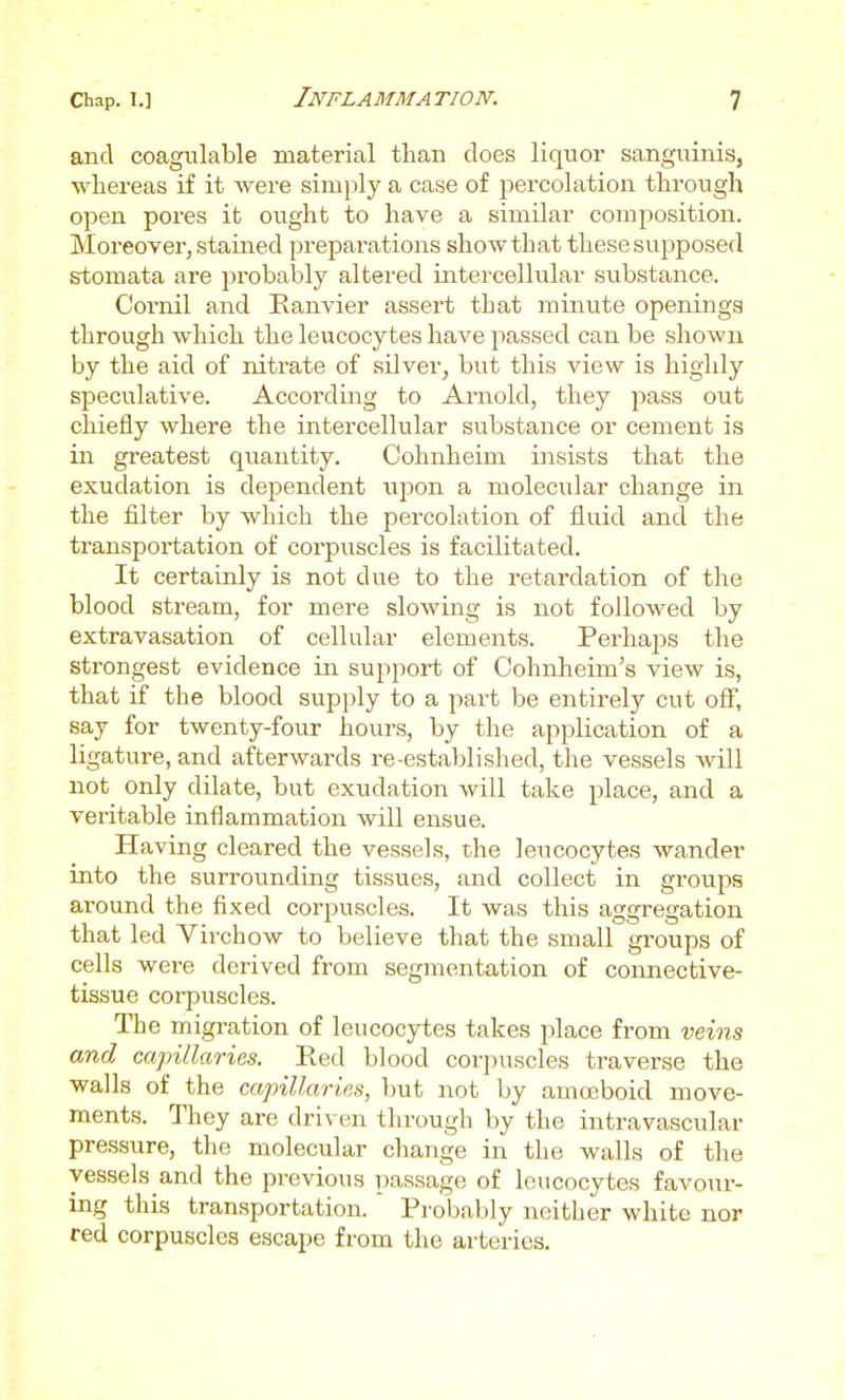 and coagulable material than does liquor sanguinis, whereas if it were simply a case of j^ercolation through open pores it ought to have a similar composition. Moreover, stained preparations show that these supposed stomata are probably altered intercellular substance. Coi-nil and Eanvier assert that minute openings through which the leucocytes have passed can be shown by the aid of nitrate of silver, but this view is highly speculative. Accoixling to Arnold, they pass out chiefly where the intercellular substance or cement is in greatest quantity. Cohnheim insists that the exudation is dejoendent upon a molecular change in the filter by which the percolation of fluid and the transportation of corpuscles is facilitated. It certainly is not due to the retardation of the blood stream, for mere slowing is not followed by extravasation of cellular elements. Perhaps the strongest evidence in support of Cohnheim's view is, that if the blood sup])ly to a part be entirely cut off, say for twenty-four hours, by the application of a ligature, and afterwards re-established, the vessels will not only dilate, but exudation will take place, and a veritable inflammation will ensue. Having cleared the vessels, the leucocytes wander into the surrounding tissues, and collect in groups around the fixed corpuscles. It was this aggregation that led Virchow to believe that the small groups of cells were derived from segmentation of connective- tissue corpuscles. The migration of leucocytes takes jilace from veins and capillaries. Red blood corpuscles traverse the walls of the capillaries, but not by amoeboid move- ments. They are driven through by the intravascular pressure, the molecular change in the walls of the vessels and the previous passage of leucocytes favour- ing this transportation. Probably neither white nor red corpuscles escape from the arteries.