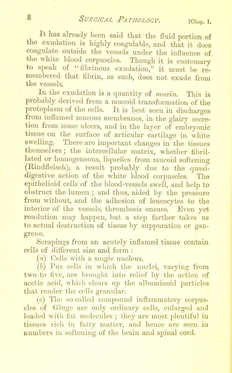 It has already been said that the fluid portion of the exudation is highly coagulable, and that it does coagulate outside the vessels under the influence of the white blood corpuscles. Though it is customary to speak of fibrinous exudation, it must be re- membered that fibrin, as such, does not exude from the vessels. In the exudation is a quantity of mucin. This is probably derived from a mucoid transformation of the protoplasm of the cells. It is best seen in discharges from inflamed mucous membranes, in the glairy secre- tion from some ulcers, and in the layer of embryonic tissue on the surface of articular cartilage in white swelling. There are important changes in the tissues themselves; the intercellular matrix, whether fibril- lated or homogeneous, liquefies from mucoid softening (Rindfleisch), a result probably due to the quasi- digestive action of the white blood corpuscles. The epithelioid cells of the blood-vessels swell, and help to obstruct the lumeii ; and thus, aided by the pressure from without, and the adhesion of leucocytes to the intei-ior of the vessels, thrombosis ensues. Even yet resolution may happen, but a step farther takes us to actual destiuction of tissue by supjDm'ation or gan- gi'ene. Scrapings from an acutely inflamed tissue contain cells of difierent size and form : (a) Cells with a single nucleus. (6) Pus cells in which the nuclei, vaiying from two to five, are bionght into relief by the action of acetic acid, wliich clears up the albuminoid particles that render the colls granular. (c) Tlic so-called compound inflammatory corpus- cles of Gliigc are only ordinary cells, enlarged and loaded with fat molecules ; they are most plentiful in tissues rich in fatty matter, and hence are seei: in numbers in sof'Leuiug of the brain and spinal cord.